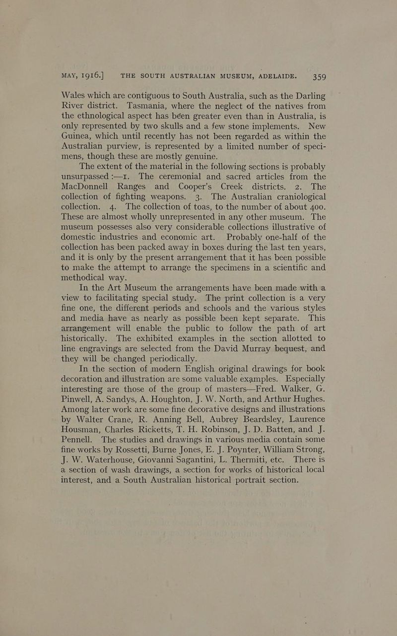 Wales which are contiguous to South Australia, such as the Darling River district. Tasmania, where the neglect of the natives from the ethnological aspect has béen greater even than in Australia, is only represented by two skulls and a few stone implements. New Guinea, which until recently has not been regarded as within the Australian purview, is represented by a limited number of speci- mens, though these are mostly genuine. The extent of the material in the following sections is probably unsurpassed :—1z. ‘The ceremonial and sacred articles from the MacDonnell Ranges and Cooper’s Creek districts. 2. The collection of fighting weapons. 3. The Australian craniological collection. 4. The collection of toas, to the number of about 400. These are almost wholly unrepresented in any other museum. The museum possesses also very considerable collections illustrative of domestic industries and economic art. Probably one-half of the collection has been packed away in boxes during the last ten years, and it is only by the present arrangement that it has been possible to make the attempt to arrange the specimens in a scientific and methodical way. In the Art Museum the arrangements have been made with a view to facilitating special study. The print collection is a very fine one, the different periods and schools and the various styles and media have as nearly as possible been kept separate. This arrangement will enable the public to follow the path of art historically. The exhibited examples in the section allotted to line engravings are selected from the David Murray bequest, and they will be changed periodically. In the section of modern English original drawings for book decoration and illustration are some valuable examples. Especially interesting are those of the group of masters—Fred. Walker, G. Pinwell, A. Sandys, A. Houghton, J. W. North, and Arthur Hughes. Among later work are some fine decorative designs and illustrations by Walter Crane, R. Anning Bell, Aubrey Beardsley, Laurence Housman, Charles Ricketts, T. H. Robinson, J. D. Batten, and J. Pennell. The studies and drawings in various media contain some fine works by Rossetti, Burne Jones, E. J. Poynter, William Strong, J. W. Waterhouse, Giovanni Sagantini, L. Thermiti, etc. There is a section of wash drawings, a section for works of historical local interest, and a South Australian historical portrait section.