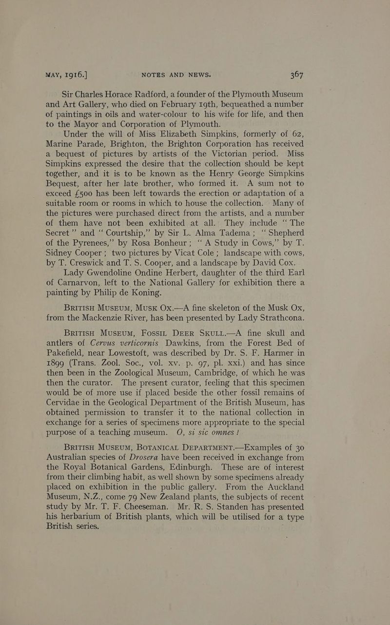 Sir Charles Horace Radford, a founder of the Plymouth Museum and Art Gallery, who died on February 19th, bequeathed a number of paintings in oils and water-colour to his wife for life, and then to the Mayor and Corporation of Plymouth. Under the will of Miss Elizabeth Simpkins, formerly of 62, Marine Parade, Brighton, the Brighton Corporation has received a bequest of pictures by artists of the Victorian period. Miss Simpkins expressed the desire that the collection should be kept together, and it is to be known as the Henry George Simpkins Bequest, after her late brother, who formed it. A sum not to exceed £500 has been left towards the erection or adaptation of a suitable room or rooms in which to house the collection. Many of the pictures were purchased direct from the artists, and a number of them have not been exhibited at all. They include “ The Secret ’’ and ‘‘ Courtship,” by Sir L. Alma Tadema; “ Shepherd of the Pyrenees,’ by Rosa Bonheur; ‘ A Study in Cows,” by T. Sidney Cooper ; two pictures by Vicat Cole ; landscape with cows, by T. Creswick and T. S. Cooper, and a landscape by David Cox. Lady Gwendoline Ondine Herbert, daughter of the third Earl of Carnarvon, left to the National Gallery for exhibition there a painting by Philip de Koning. British MusEumM, Musk Ox.—A fine skeleton of the Musk Ox, from the Mackenzie River, has been presented by Lady Strathcona. BrITISH MusEumM, Fossit DEER SkULL.—A fine skull and antlers of Cervus verticornis Dawkins, from the Forest Bed of Pakefield, near Lowestoft, was described by Dr. S. F. Harmer in 1899 (Trans. Zool. Soc., vol. xv. p. 97, pl. xxi.) and has since then been in the Zoological Museum, Cambridge, of which he was then the curator. The present curator, feeling that this specimen would be of more use if placed beside the other fossil remains of Cervidae in the Geological Department of the British Museum, has obtained permission to transfer it to the national collection in exchange for a series of specimens more appropriate to the special purpose of a teaching museum. O, si sic omnes! BRITISH MUSEUM, BOTANICAL DEPARTMENT.—Examples of 30 Australian species of Drosera have been received in exchange from the Royal Botanical Gardens, Edinburgh. These are of interest from their climbing habit, as well shown by some specimens already placed on exhibition in the public gallery. From the Auckland Museum, N.Z., come 79 New Zealand plants, the subjects of recent study by Mr. T. F. Cheeseman. Mr. R. S. Standen has presented his herbarium of British plants, which will be utilised for a type British series.