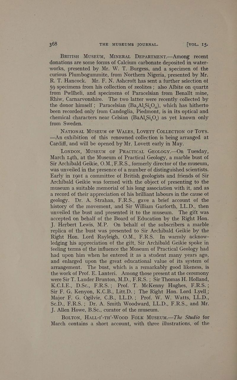 BriTIsh Museum, MINERAL DEPARTMENT.—Among recent | donations are some forms of Calcium carbonate deposited in water- works, presented by Mr. W. T. Burgess, and a specimen of the curious Plumbogummite, from Northern Nigeria, presented by Mr. R. T. Hancock. Mr. F. N. Ashcroft has sent a further selection of 59 specimens from his collection of zeolites ; also Albite on quartz from Pwllheli, and specimens of Paracelsian from Benallt mine, Rhiw, Carnarvonshire. The two latter were recently collected by the donor himself ; Paracelsian (Ba,A1,Si,O,,), which has hitherto been recorded only from Candoglia, Piedmont, is in its optical and chemical characters near Celsian (BaAl,Si,O,) as yet known only from Sweden. NATIONAL MUSEUM oF WALES, LoveTT COLLECTION OF TOYS. —An exhibition of this renowned collection is being arranged at Cardiff, and will be opened by Mr. Lovett early in May. Lonpon, MUSEUM OF PRACTICAL GEOLOGY.—On Tuesday, March 14th, at the Museum of Practical Geology, a marble bust of Sir Archibald Geikie, O.M., F.R.S., formerly director of the museum, was unveiled in the presence of a number of distinguished scientists. Early in 1901 a committee of British geologists and friends of Sir Archibald Geikie was formed with the object of presenting to the museum a suitable memorial of his long association with it, and as a record of their appreciation of his brilliant labours in the cause ot © geology. Dr. A. Strahan, F.R.S., gave a brief account of the history of the movement, and Sir William Garforth, LL.D., then unveiled the bust and presented it to the museum. The gift was accepted on behalf of the Board of Education by the Right Hon. J. Herbert Lewis, M.P. On behalf of the subscribers a marble replica of the bust was presented to Sir Archibald Geikie by the Right Hon. Lord Rayleigh, O.M., F.R.S. In warmly acknow- ledging his appreciation of the gift, Sir Archibald Geikie spoke in feeling terms of the influence the Museum of Practical Geology had had upon him when he entered it as a student many years ago, and enlarged upon the great educational value of its system of arrangement. The bust, which is a remarkably good likeness, is the work of Prof. E. Lanteri. Among those present at the ceremony were Sir T. Lauder Brunton, M.D., F.R.S. ; Sir Thomas H. Holland, K GALE... D.ScjisF- RS 4) Prot. 1 aeMicKenny. Hughes iis sere Sir F. G. Kenyon, K.C.B., Litt.D.; The Right Hon. Lord Lyell ; Major F. G. Ogilvie, C.B., LL.D.; Prof. W. W. Watts, LL.D., Sc.D., F.R.S.; Dr. A. Smith Woodward, LL.D., F.R.S., and Mr. J. Allen Howe, B.Sc., curator of the museum. Botton, HAtt-i’-TH’-Woop FoLtk MusEum.—The Studio for March contains a short account, with three illustrations, of the