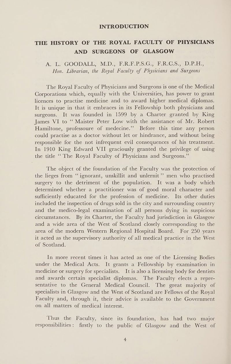 INTRODUCTION THE HISTORY OF THE ROYAL FACULTY OF PHYSICIANS AND SURGEONS OF GLASGOW ACE GOODALE, WUDS eRe PR St Gea heGio ee Oe. Hon. Librarian, the Royal Faculty of Physicians and Surgeons The Royal Faculty of Physicians and Surgeons is one of the Medical Corporations which, equally with the Universities, has power to grant licences to practise medicine and to award higher medical diplomas. It is unique in that it embraces in its Fellowship both physicians and surgeons. It was founded in 1599 by a Charter granted by King James VI to “‘ Maister Peter Low with the assistance of Mr. Robert Hamiltone, professoure of medecine.’”’ Before this time any person could practise as a doctor without let or hindrance, and without being responsible for the not infrequent evil consequences of his treatment. In 1910 King Edward VII graciously granted the privilege of using the title ‘‘ The Royal Faculty of Physicians and Surgeons.” The object of the foundation of the Faculty was the protection of the lieges from ‘“‘ignorant, unskillit and unlernit ’? men who practised surgery to the detriment of the population. It was a body which determined whether a practitioner was of good moral character and sufficiently educated for the profession of medicine. Its other duties included the inspection of drugs sold in the city and surrounding country and the medico-legal examination of all persons dying in suspicious circumstances. By its Charter, the Faculty had jurisdiction in Glasgow and a wide area of the West of Scotland closely corresponding to the area of the modern Western Regional Hospital Board. For 250 years it acted as the supervisory authority of all medical practice in the West of Scotland. In more recent times it has acted as one of the Licensing Bodies under the Medical Acts. It grants a Fellowship by examination in medicine or surgery for specialists. It is also a licensing body for dentists and awards certain specialist diplomas. The Faculty elects a repre- sentative to the General Medical Council. The great majority of specialists in Glasgow and the West of Scotland are Fellows of the Royal Faculty and, through it, their advice is available to the Government on all matters of medical interest. Thus the Faculty, since its foundation, has had two major responsibilities: firstly to the public of Glasgow and the West of