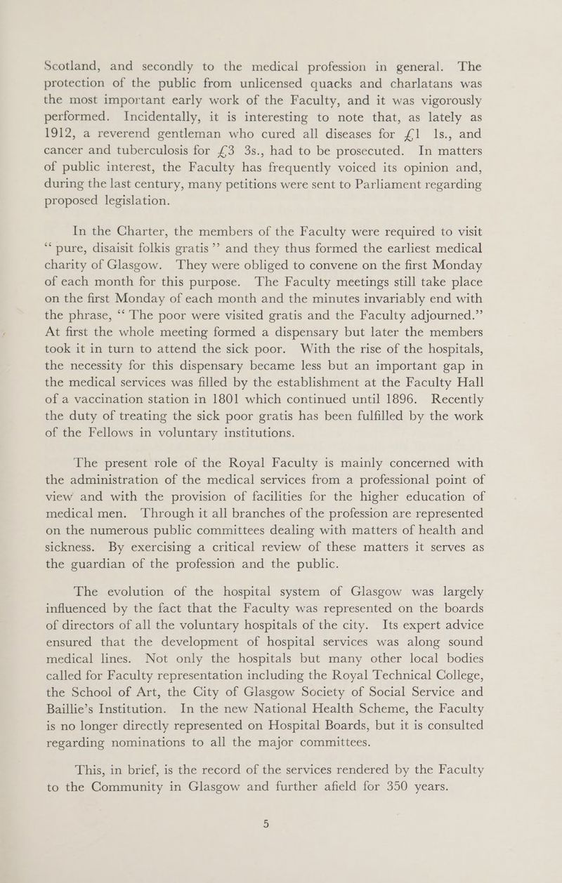 Scotland, and secondly to the medical profession in general. The protection of the public from unlicensed quacks and charlatans was the most important early work of the Faculty, and it was vigorously performed. Incidentally, it is interesting to note that, as lately as 1912, a reverend gentleman who cured all diseases for £1 ls., and cancer and tuberculosis for £3 3s., had to be prosecuted. In matters of public interest, the Faculty has frequently voiced its opinion and, during the last century, many petitions were sent to Parliament regarding proposed legislation. In the Charter, the members of the Faculty were required to visit ** pure, disaisit folkis gratis’’ and they thus formed the earliest medical charity of Glasgow. ‘They were obliged to convene on the first Monday of each month for this purpose. The Faculty meetings still take place on the first Monday of each month and the minutes invariably end with the phrase, ‘‘ The poor were visited gratis and the Faculty adjourned.” At first the whole meeting formed a dispensary but later the members took it in turn to attend the sick poor. With the rise of the hospitals, the necessity for this dispensary became less but an important gap in the medical services was filled by the establishment at the Faculty Hall of a vaccination station in 1801 which continued until 1896. Recently the duty of treating the sick poor gratis has been fulfilled by the work of the Fellows in voluntary institutions. The present role of the Royal Faculty is mainly concerned with the administration of the medical services from a professional point of view and with the provision of facilities for the higher education of medical men. ‘Through it all branches of the profession are represented on the numerous public committees dealing with matters of health and sickness. By exercising a critical review of these matters it serves as the guardian of the profession and the public. The evolution of the hospital system of Glasgow was largely influenced by the fact that the Faculty was represented on the boards of directors of all the voluntary hospitals of the city. Its expert advice ensured that the development of hospital services was along sound medical lines. Not only the hospitals but many other local bodies called for Faculty representation including the Royal Technical College, the School of Art, the City of Glasgow Society of Social Service and Baillie’s Institution. In the new National Health Scheme, the Faculty is no longer directly represented on Hospital Boards, but it is consulted regarding nominations to all the major committees. This, in brief, is the record of the services rendered by the Faculty to the Community in Glasgow and further afield for 350 years.