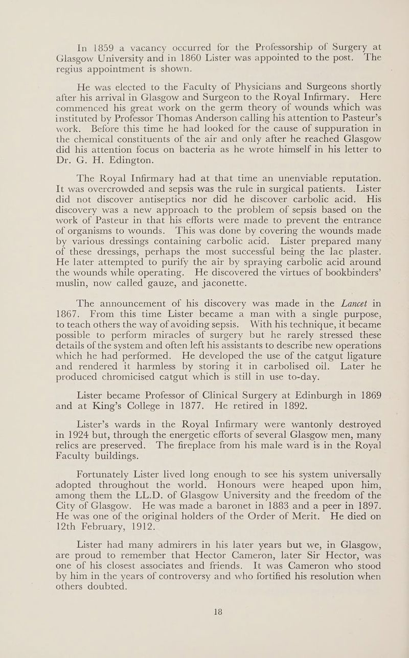 In 1859 a vacancy occurred for the Professorship of Surgery at Glasgow University and in 1860 Lister was appointed to the post. ‘The regius appointment is shown. He was elected to the Faculty of Physicians and Surgeons shortly after his arrival in Glasgow and Surgeon to the Royal Infirmary. Here commenced his great work on the germ theory of wounds which was instituted by Professor Thomas Anderson calling his attention to Pasteur’s work. Before this time he had looked for the cause of suppuration in the chemical constituents of the air and only after he reached Glasgow did his attention focus on bacteria as he wrote himself in his letter to Dra Getl wLdingion: The Royal Infirmary had at that time an unenviable reputation. It was overcrowded and sepsis was the rule in surgical patients. Lister did not discover antiseptics nor did he discover carbolic acid. His discovery was a new approach to the problem of sepsis based on the work of Pasteur in that his efforts were made to prevent the entrance of organisms to wounds. ‘This was done by covering the wounds made by various dressings containing carbolic acid. Lister prepared many of these dressings, perhaps the most successful being the lac plaster. He later attempted to purify the air by spraying carbolic acid around the wounds while operating. He discovered the virtues of bookbinders’ muslin, now called gauze, and jaconette. The announcement of his discovery was made in the Lancet in 1867. From this time Lister became a man with a single purpose, to teach others the way of avoiding sepsis. With his technique, it became possible to perform miracles of surgery but he rarely stressed these details of the system and often left his assistants to describe new operations which he had performed. He developed the use of the catgut ligature and rendered it harmless by storing it in carbolised oil. Later he produced chromicised catgut which is still in use to-day. Lister became Professor of Clinical Surgery at Edinburgh in 1869 and at King’s College in 1877. He retired in 1892. Lister’s wards in the Royal Infirmary were wantonly destroyed in 1924 but, through the energetic efforts of several Glasgow men, many relics are preserved. The fireplace from his male ward is in the Royal Faculty buildings. Fortunately Lister lived long enough to see his system universally adopted throughout the world. Honours were heaped upon him, among them the LL.D. of Glasgow University and the freedom of the City of Glasgow. He was made a baronet in 1883 and a peer in 1897. He was one of the original holders of the Order of Merit. He died on ihe ebrranyemus.Uze Lister had many admirers in his later years but we, in Glasgow, are proud to remember that Hector Cameron, later Sir Hector, was one of his closest associates and friends. It was Cameron who stood by him in the years of controversy and who fortified his resolution when others doubted.