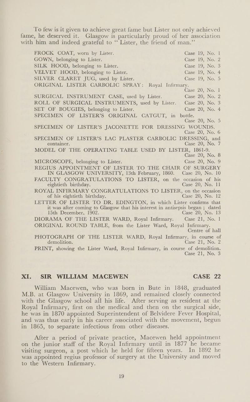 To few is it given to achieve great fame but Lister not only achieved fame, he deserved it. Glasgow is particularly proud of her association with him and indeed grateful to “‘ Lister, the friend of man.”’ FROCK COAT, worn by Lister. Case 19, No. 1 GOWN, belonging to Lister. Case 19; No. 2 SILK HOOD, belonging to Lister. Case 19, No. 3 VELVET HOOD, belonging to Lister. Case 19, No. 4 SILVER CLARET JUG, used by Lister. Case 19, No. 3 ORIGINAL LISTER CARBOLIC SPRAY: Royal Infirmary. Case 20, No. 1 SURGICAL INSTRUMENT CASE, used by Lister. Case 20, No. 2 ROLL OF SURGICAL INSTRUMENTS, used by Lister. Case 20, No. 3 SET OF BOUGIES, belonging to Lister. Case 20, No. 4 SPECIMEN OF LISTER’S ORIGINAL CATGUT, in bottle. Case 20, No. 5 SPECIMEN OF LISTER’S JACONETTE FOR DRESSING WOUNDS. Case 20, No. 6 SPECIMEN OF LISTER’S LAC PLASTER CARBOLIC DRESSING, and container. Case 20, No. 7 MODEL OF THE OPERATING TABLE USED BY LISTER, 1861-9. Case 20, No. 8 MICROSCOPE, belonging to Lister. Case 20, No. 9 REGIUS APPOINTMENT OF LISTER TO THE CHAIR OF SURGERY IN GLASGOW UNIVERSITY, 13th February, 1860. Case 20, No. 10 FACULTY CONGRATULATIONS TO LISTER, on the occasion of his eightieth birthday. Case 20, No. 11 ROYAL INFIRMARY CONGRATULATIONS TO LISTER, on the occasion of his eightieth birthday. Case: 20, No. 12 LETTER OF LISTER TO DR. EDINGTON, in which Lister confirms that it was after coming to Glasgow that his interest in antisepsis began ; dated 15th December, 1902. Case 20, No. 13 DIORAMA OF THE LISTER WARD, Royal Infirmary. Case 21, No. 1 ORIGINAL ROUND TABLE, from the Lister Ward, Royal Infirmary. Centre of hall PHOTOGRAPH OF THE LISTER WARD, Royal Infirmary, in course of demolition. Case 21, No. 2 PRINT, showing the Lister Ward, Royal Infirmary, in course of demolition. Case 21, No. 3 XI. SIR WILLIAM MACEWEN CASE 22 William Macewen, who was born in Bute in 1848, graduated M.B. at Glasgow University in 1869, and remained closely connected with the Glasgow school all his life. After serving as resident at the Royal Infirmary, first on the medical and then on the surgical side, he was in 1870 appointed Superintendent of Belvidere Fever Hospital, and was thus early in his career associated with the movement, begun in 1865, to separate infectious from other diseases. After a period of private practice, Macewen held appointment on the junior staff of the Royal Infirmary until in 1877 he became visiting surgeon, a post which he held for fifteen years. In 1892 he was appointed regius professor of surgery at the University and moved to the Western Infirmary.