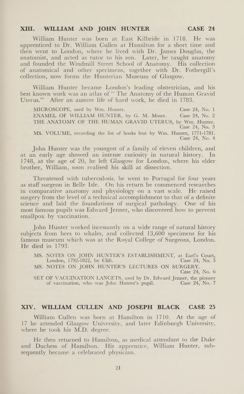 XI. WILLIAM AND JOHN HUNTER CASE 24 William Hunter was born at East Kilbride in 1718. He was apprenticed to Dr. William Cullen at Hamilton for a short time and then went to London, where he lived with Dr. James Douglas, the anatomist, and acted as tutor to his son. Later, he taught anatomy and founded the Windmill Street School of Anatomy. His collection of anatomical and other specimens, together with Dr. Fothergill’s collection, now forms the Hunterian Museum of Glasgow. William Hunter became London’s leading obstetrician, and _ his best known work was an atlas of ‘“‘ The Anatomy of the Human Gravid Uterus.”® After an austere life of hard work, he died in 1783. MICROSCOPE, used by Wm. Hunter. Case 24, No. 1 ENAMEL OF WILLIAM HUNTER, by G. M. Moser. Case. 24, No. 2 THE ANATOMY OF THE HUMAN GRAVID UTERUS, by Wm. Hunter. Case 24, No. 3 MS. VOLUME, recording the list of books lent by Wm. Hunter, 1771-1781. Case 24, No. 4 John Hunter was the youngest of a family of eleven children, and at an early age showed an intense curiosity in natural history. In 1748, at the age of 20, he left Glasgow for London, where his elder brother, William, soon realised his skill at dissection. Threatened with tuberculosis, he went to Portugal for four years as staff surgeon in Belle Isle. On his return he commenced researches in comparative anatomy and physiology on a vast scale. He raised surgery from the level of a technical accomplishment to that of a definite science and laid the foundations of surgical pathology. One of his most famous pupils was Edward Jenner, who discovered how to prevent smallpox by vaccination. John Hunter worked incessantly on a wide range of natural history subjects from bees to whales, and collected 13,600 specimens for his famous museum which was at the Royal College of Surgeons, London. He diéd im 1793. MS. NOTES ON JOHN HUNTER’S ESTABLISHMENT, at Earl’s Court, London, 1792-1822, by Clift. Case 24, No. 5 MS. NOTES ON JOHN HUNTER’S LECTURES ON SURGERY. Case 24, No. 6 SET OF VACCINATION LANCETS, used by Dr. Edward Jenner, the pioneer of vaccination, who was John Hunter’s pupil. Case 24, No. 7 XIV. WILLIAM CULLEN AND JOSEPH BLACK CASE 25 William Cullen was born at Hamilton in 1710. At the age of 17 he attended Glasgow University, and later Edinburgh University, where he took his M.D. degree. He then returned to Hamilton, as medical attendant to the Duke and Duchess of Hamilton. His apprentice, William Hunter, sub- sequently became a celebrated physician.