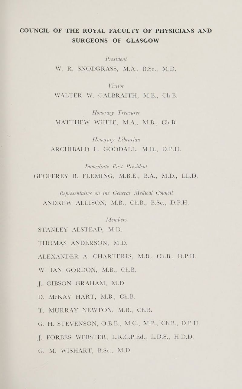 COUNCIL OF THE ROYAL FACULTY OF PHYSICIANS AND SURGEONS OF GLASGOW President W. RK. SNODGRASS, M.A., B:Sc., M.D. Visitor WALTER W. GALBRAITH, M.B. Ch.B. Honorary Treasurer MATTHEW -WEITE, M.A., M.B., Ch.B. Honorary Librarian PRCELDALLY bb. GOODALL,- M.D. D-P:H. Immediate Past President GCHROPEREY B. PLEMING, M-B.E.,° B.A.) M.D. “LED. Representative on the General Medical Council ANDREW ALLISON, M:B., Ch.B.. B:Sc.,. DiP. EH. Members SLANLEY ALSTEAD, M:D. THOMAS ANDERSON, M.D. ALEXANDER A. CHARTERIS, M.B., Ch.B., D.P.H. W. TAN GORDON,- M.B., Ch.B. J. GIBSON GRAHAM, M.D. Rea MceloAyY EFPART, M.B.,. GCh.B: T. MURRAY NEWTON, M.B., Ch.B. Ge SIEVENSON, OBE. M-C., M.B., Gh.B., Db P.M. Parone he WEbsS PER, b.R.C.PEd., b.D.5. H.)D.D. GM, WIiSHART, BSc., M.D.