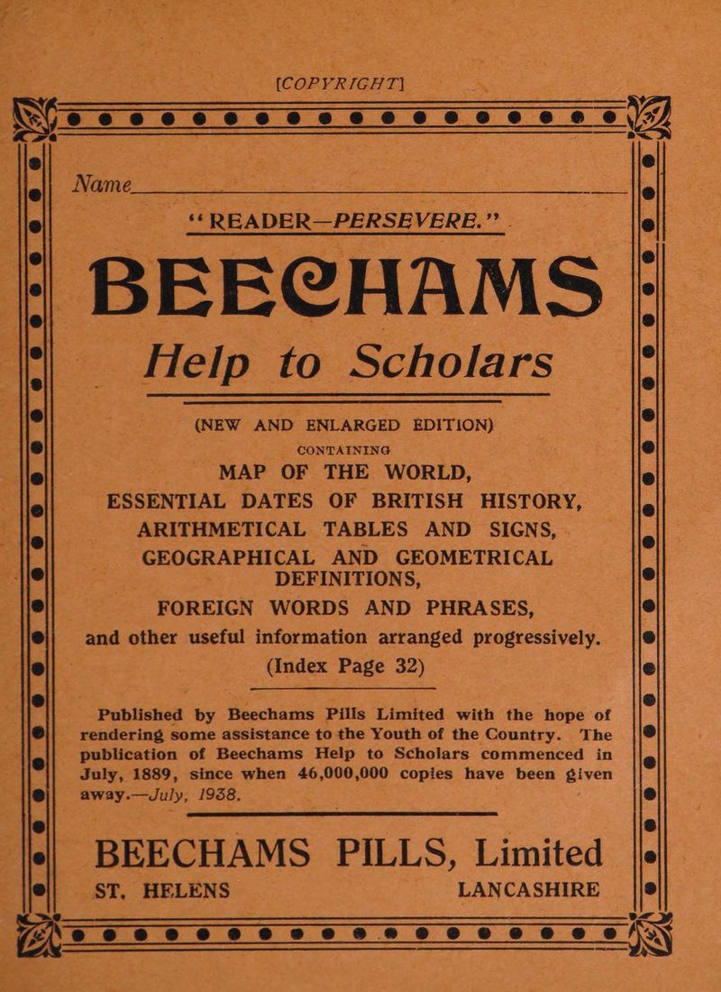 (COPYRIGHT! Whos ¢ 6 cee cee ee6@ wees é 29) Ge eS eee 5 rae ‘READER— PERSEVERE. 9 BEECHAMS. Help to Scholars (NEW AND ENLARGED EDITION) _ CONTAINING é MAP OF THE WORLD, ESSENTIAL DATES OF BRITISH HISTORY, ARITHMETICAL TABLES AND SIGNS, GEOGRAPHICAL AND GEOMETRICAL DEFINITIONS, FOREIGN WORDS AND PHRASES, and other useful information arranged progressively. (Index Page 32) Published by Beechams Pills Limited with the hope of | rendering some assistance to the Youth of the Country. The publication of Beechams Help to Scholars commenced in July, 1889, since when 46,000,000 copies have been given away. —duly, 1958, BEECHAMS PILLS. Limited ST, HELENS LANCA SHIRE