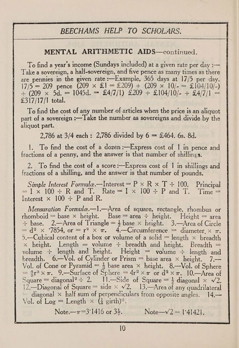 MENTAL ARITHMETIC AIDS—continued. To find a year’s income (Sundays included) at a given rate per day :— Take a sovereign, a half-sovereign, and five pence as many times as there are pennies in the given rate :—Example, 365 days at 17/5 per day. 17/5 = 209 pence (209 x £1 = £209) + (209 x 10/- = £104/10/-) + (209 x 5d. = 1045d. = £4/7/1) £209 + £104/10/- + £4/7/1 = £317/17/1 total. To find the cost of any number of articles when the price is an aliquot | part of a sovereign :— Take the number as sovereigns and divide by the aliquot part. 2,786 at 3/4 each: 2,786 divided by 6 = £464. 6s. 8d. 1. To find the cost of a dozen :—Express cost of | in pence and fractions of a penny, and the answer is that number of shillings. 2. To find the cost of a score:—Express cost of | in shillings and fractions of a shilling, and the answer is that number of pounds. Simple Interest Formule.—Interest = P x R x T + 100. Principal = ]x 100+ Rand T. Rate=I x 100 + P and T. Time= Interest x 100 + P and R. Mensuration Formule.—|.—Area of square, rectangle, rhombus or rhomboid = base x height. Base = area + height. Height = area + base. 2.—Area of Triangle = $ base x height. 3.—Area of Circle = d? x ‘7854, or =r? x a. 4.—Circumference = diameter, x 7. 5.—Cubical content of a box or volume of a solid = length x breadth x height. Length = volume + breadth and height. Breadth = volume + length and height. Height = volume + length and breadth. 6.—Vol. of Cylinder or Prism = base area x height. 7.— Vol. of Cone or Pyramid = § base area x height. 8.—Vol. of Sphere = 4r3x a. 9.—Surface of Sphere = 4r? x r or d? xX. 10.—Area of Square = diagonal? + 2. 11.—Side of Square = } diagonal x V2. 12.—Diagonal of Square = side x V2. 13.—Area of any quadrilateral -- diagonal x half sum of perpendiculars from opposite angles. 14.— Vol. of Log = Length x (% girth)?. Note.—1=3'1416 or 34. Note—v 2 = 1°4142],