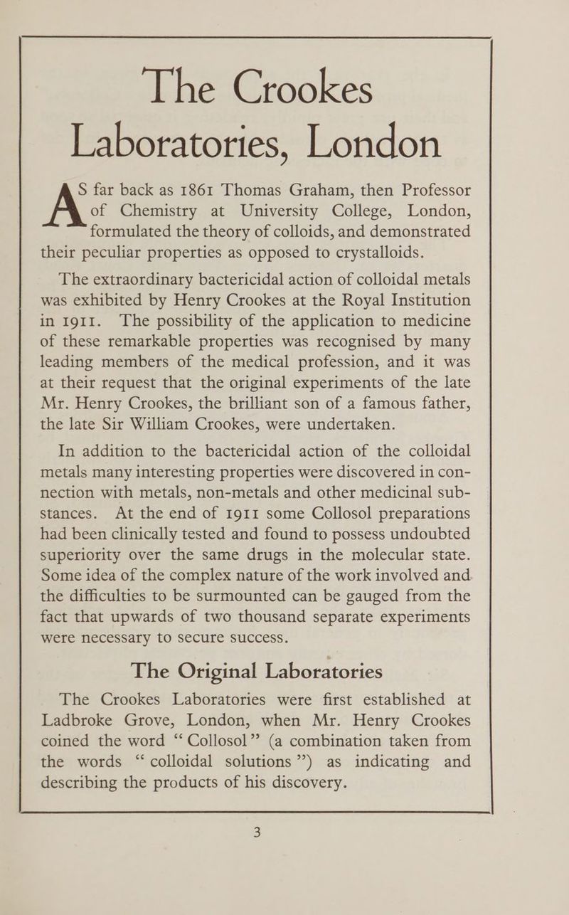 Laboratories, London S far back as 1861 Thomas Graham, then Professor of Chemistry at University College, London, formulated the theory of colloids, and demonstrated their peculiar properties as opposed to crystalloids. The extraordinary bactericidal action of colloidal metals was exhibited by Henry Crookes at the Royal Institution in 1911. The possibility of the application to medicine of these remarkable properties was recognised by many leading members of the medical profession, and it was at their request that the original experiments of the late Mr. Henry Crookes, the brilliant son of a famous father, the late Sir William Crookes, were undertaken. In addition to the bactericidal action of the colloidal metals many interesting properties were discovered in con- nection with metals, non-metals and other medicinal sub- stances. At the end of 1911 some Collosol preparations had been clinically tested and found to possess undoubted superiority over the same drugs in the molecular state. Some idea of the complex nature of the work involved and the difficulties to be surmounted can be gauged from the fact that upwards of two thousand separate experiments were necessary to secure success. The Original Laboratories