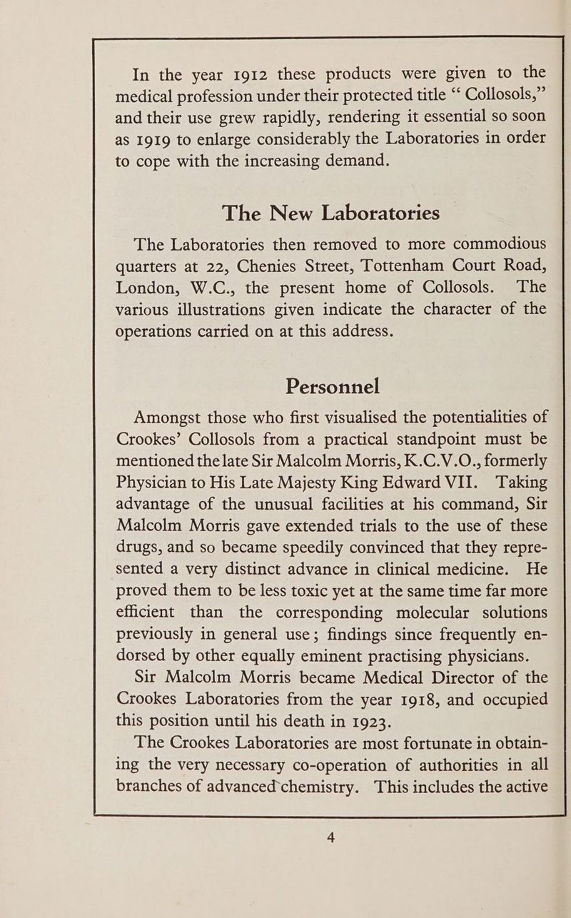 The Laboratories then removed to more commodious quarters at 22, Chenies Street, Tottenham Court Road, London, W.C., the present home of Collosols. The various illustrations given indicate the character of the operations carried on at this address. Personnel Amongst those who first visualised the potentialities of Crookes’ Collosols from a practical standpoint must be mentioned the late Sir Malcolm Morris, K.C.V.O., formerly Physician to His Late Majesty King Edward VII. Taking advantage of the unusual facilities at his command, Sir Malcolm Morris gave extended trials to the use of these drugs, and so became speedily convinced that they repre- sented a very distinct advance in clinical medicine. He proved them to be less toxic yet at the same time far more efficient than the corresponding molecular solutions previously in general use; findings since frequently en- dorsed by other equally eminent practising physicians. Sir Malcolm Morris became Medical Director of the Crookes Laboratories from the year 1918, and occupied this position until his death in 1923. The Crookes Laboratories are most fortunate in obtain- ing the very necessary co-operation of authorities in all branches of advanced’chemistry. This includes the active