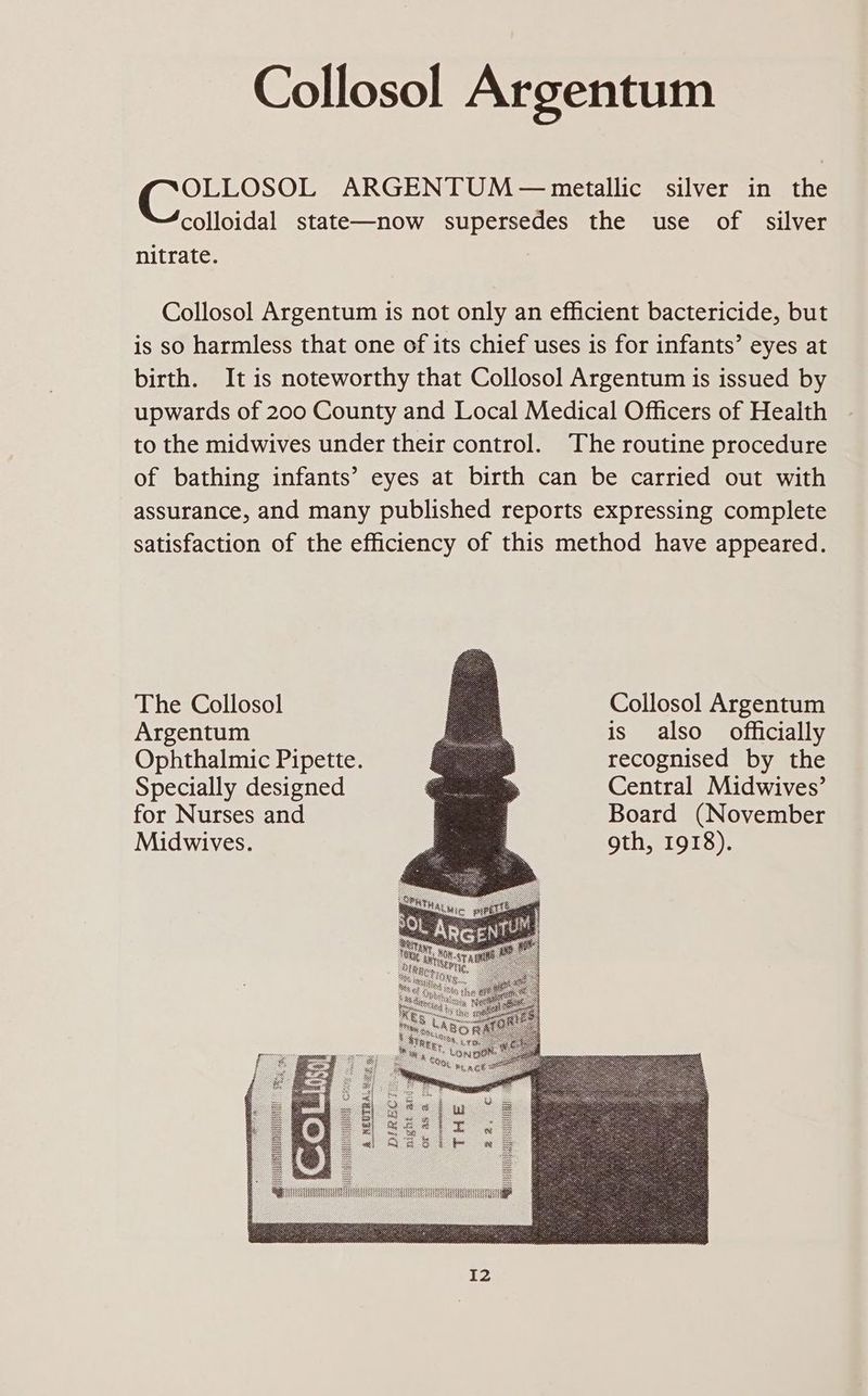 Collosol Argentum OLLOSOL ARGENTUM— metallic silver in the colloidal state—now supersedes the use of silver nitrate. | Collosol Argentum is not only an efficient bactericide, but is so harmless that one of its chief uses is for infants’ eyes at birth. It is noteworthy that Collosol Argentum is issued by upwards of 200 County and Local Medical Officers of Health to the midwives under their control. The routine procedure of bathing infants’ eyes at birth can be carried out with assurance, and many published reports expressing complete satisfaction of the efficiency of this method have appeared. The Collosol Argentum Ophthalmic Pipette. Specially designed for Nurses and Midwives. Collosol Argentum is also officially recognised by the Central Midwives’ Board (November gth, 1918).