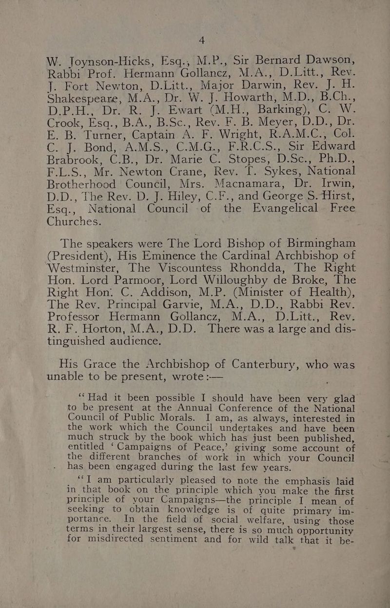 W. Joynson-Hicks, Esq., M.P., Sir Bernard Dawson, Rabbi Prof. Hermann Gollancz, M.A., D.Litt., Rev. J. Fort Newton, D.Litt., Major Darwin, Rev. J. H. Shakespeare, M.A., Dr. W. J. Howarth, M.D., B.Ch., D.P-H.:’Dr. R. J. Ewart (M/H:, Barking),’.Ce W. Crook, Esq. ,B.A:,-BiSc.,; Rev. F. Bo Meyer, ‘D2 De E. B. Turner, Captain A. F. Wright, R.A.M.C., Col. C., J., Bond; , A.M. C.M.G, FRCS) Sir Bawand Brabrook, C.B., Dr. Marie C. Stopes, D.Sc., Ph.D., F.L.S., Mr. Newton Crane, Rev. T. Sykes, National Brotherhood Council, Mrs. Macnamara, Dr. Irwin, D.D., The Rev. D. J. Hiley, C.F., and George S.fiirst, Esq., National Council of the Evangelical Free Churches. The speakers were The Lord Bishop of Birmingham (President), His Eminence the Cardinal Archbishop of Westminster, The Viscountess Rhondda, The Right Hon. Lord Parmoor, Lord Willoughby de Broke, The Right Hon. C. Addison, M.P. (Minister of Health), The Rev. Principal Garvie, M.A., D.D., Rabbi Rev. Professor Hermann Gollancz, M.A., D.Litt., Rev. R. F. Horton, M.A., D.D. There was a large and dis- tinguished audience. His Grace the Archbishop of Canterbury, who was unable to be present, wrote :-— ‘“Had it been possible I should have been very glad to be present at the Annual Conference of the National Council of Public Morals. I am, as always, interested in the work which the Council undertakes and have been much struck by the book which has just been published, entitled ‘Campaigns of Peace,’ giving some account of the different branches of work in which your Council has been engaged during the last few years. _ “*T am particularly pleased to note the emphasis laid in that book on the principle which you make the first principle of your Campaigns—the principle I mean of seeking to obtain knowledge is of quite primary im- portance. In the field of social welfare, using those terms in their largest sense, there is so much opportunity for misdirected sentiment and for wild talk that it be-