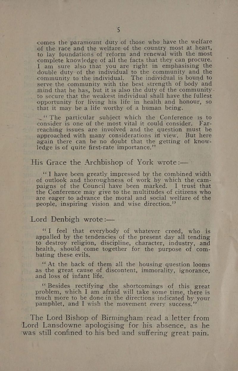 D comes the paramount duty of those who have the welfare of the race and the welfare of the country most at heart, to lay foundations of reform and renewal with the most complete knowledge of all the facts that they can procure. I am sure also that you are right in emphasising the double duty:of the individual to the community and the community to the individual. The individual is bound to serve the community with the best strength of body and mind that he has, but it is also the duty of the community - to secure that the weakest individual shall have the fullest opportunity for living his life in health and honour, so _ that it may be a life worthy of a human being. .‘* The particular subject which the Conference is to consider is one of the most vital it could consider. Far- reaching issues are involved and the question must be approached with many considerations im view. But here again there can be no doubt that the getting of know- ledge is of quite first-rate importance.”’ His Grace the Archbishop of York wrote :— ‘¢T have been greatly impressed by the combined width of outlook and thoroughness of work by which the cam- paigns of the Council have been marked. I trust that the Conference may give to the multitudes of citizens who are eager to advance the moral and social welfare of the people, inspiring vision and wise direction.’’ Lord Denbigh wrote :— ‘““I feel that everybody of whatever creed, who is appalled by the tendencies of the present dav all tending to destroy religion, discipline, character, industry, and health, should come together for the purpose of com- bating these evils. ** At the back of them all the housing question looms as the great cause of discontent, immorality, ignorance, and loss of infant life. : . ‘‘ Besides rectifying the shortcomings of this great problem, which I am afraid will take some time, there is much more to be done in the directions indicated by your pamphlet, and I wish the movement every success.’’ The Lord Bishop of Birmingham read a letter from Lord Lansdowne apologising for his absence, as he ‘was still confined to his bed and suffering great pain.