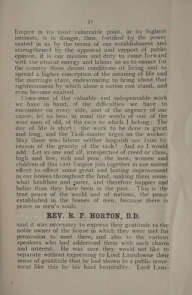 Empire in its most vulnerable point, in its ‘highest interests, is in danger, then, fortified by the power vested in us by the terms of our establishment and strengthened by the approval and support of public opinion, it is our mission and duty to come forward ‘with the utmost energy and labour so as to ensure for the country those decent conditions of living and to spread a higher conception of the meaning of life and the marriage state, endeavouring to bring about that righteousness by which alone a nation can stand, and even become exalted. Conscious of the valuable and indispensable work we have in hand, of the difficulties we have to encounter on every side, and of the urgency of our cause, let us bear in mind the words of one of the wise men of old, of the race to which I belong: The day of life is short; the work to be done is great and long, and the Task-master urges on the worker. May those who labour neither languish nor faint by reason of the gravity of the task! And so I would add: Let us one and all, irrespective of creed or class, high and low, rich and poor, the men, women and children of this vast Empire join together in one united effort to effect some great and lasting improvement in our homes throughout the land, making them some- what healthier and purer, and therefore happier and holier than they have been in the past. This is the true peace of the world and of nations, the peace established in the homes of men, because there is peace in men’s souls. REV. R. F. HORTON, D.D. said it was necessary to express their gratitude to the noble owner of the house in which they were met for permission to meet there, and also to the various speakers who had addressed them with such charm and interest. He was sure they would not like to separate without expressing to Lord Lansdowne their sense of gratitude that he had shown to a public move- ment like this by his kind hospitality. Lord Lans-