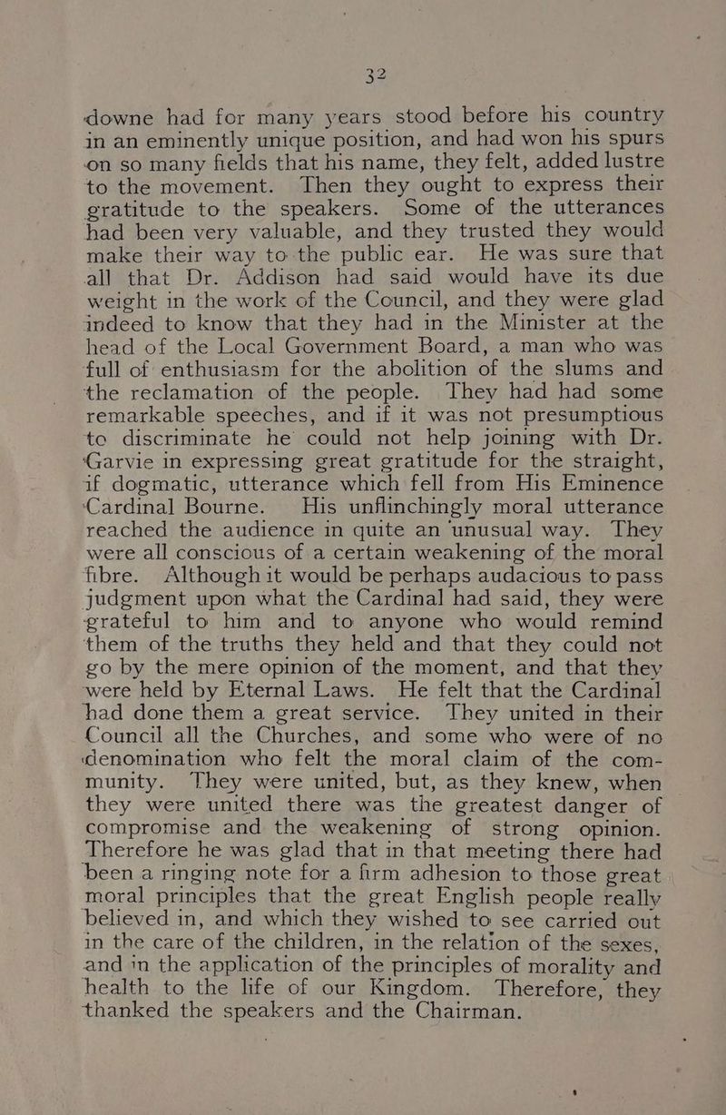 downe had for many years stood before his country in an eminently unique position, and had won his spurs on so many fields that his name, they felt, added lustre to the movement. Then they ought to express their gratitude to the speakers. Some of the utterances had been very valuable, and they trusted they would make their way tothe public ear. He was sure that all that Dr. Addison had said would have its due weight in the work of the Council, and they were glad indeed to know that they had in the Minister at the head of the Local Government Board, a man who was full of enthusiasm for the abolition of the slums and the reclamation of the people. They had had some remarkable speeches, and if it was not presumptious to discriminate he could not help joining with Dr. ‘Garvie in expressing great gratitude for the straight, if dogmatic, utterance which fell from His Eminence ‘Cardinal Bourne. His unflinchingly moral utterance reached the audience in quite an unusual way. They were all conscious of a certain weakening of the moral fibre. Although it would be perhaps audacious to pass judgment upon what the Cardinal had said, they were grateful to him and to anyone who would remind them of the truths they held and that they could not go by the mere opinion of the moment, and that they were held by Eternal Laws. He felt that the Cardinal had done them a great service. They united in their Council all the Churches, and some who were of no denomination who felt the moral claim of the com- munity. They were united, but, as they knew, when they were united there was the greatest danger of compromise and the weakening of strong opinion. Therefore he was glad that in that meeting there had been a ringing note for a firm adhesion to those great moral principles that the great English people really believed in, and which they wished to see carried out in the care of the children, in the relation of the sexes, and in the application of the principles of morality and health to the life of our Kingdom. Therefore, they thanked the speakers and the Chairman.