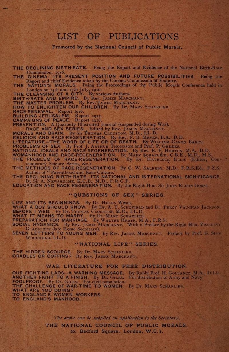 THE DECLINING BIRTH: RATE, Being the I 2p0) : Commission, 1916. - ae iS ean “THE CINEMA: 1TS- ‘PRESENT. POSITION AND ‘FUTURE. PossiBi As be Report and chief Evidence taken by the Cinema Commission of Andry, See a THE NATION’S MORALS. © Being the Proceedings a the cman Moya Conferen London on 14th and r5th July, TQI0) Oh. ed THE: CLEANSING OF A CITY.. By various Dadtiens 3 ‘BIRTH-RATE AND EMPIRE. “By Rev. JAMES ‘Marcuant. “THE MASTER PROBLEM. - By Rev.’Jamzs. ee HOW TO ENLIGHTEN OUR See BEN: —e Dr, -RACE-RENEWAL. Report 1916. BUILDING JERUSALEM. | “Repart® gr7: a -*« CAMPAIGNS OF PEACE, Report 1918. : PREVENTION. “A Quarterly Illustrated J. Ray (suspended. during Wat Sy RACE AND SEX SERIES. . Edited by Rev. JAMES MARCHANT MORALS AND BRAIN. By Sir Tuomas Ciouston, M.D., LL.D, RELIGION AND RACE-REGENERATION, By Rev. al a 3 Mever, B. : URE WORD OF LIFE OR’ OF. DEATH, By Winria: Yi ze |. ARTHUR THOMPSON and Prof, Pe for pe DECLINING BIRTH- RATE ITS Culeare AND ~~ By Sir A. NewsHuLMe, K.C.B., M.D., F.R.G-P —D : CATION. aes handy se ae TION ; ee os LIFE. AND’ ITs” BEGINNINGS. “By De Hive wees Pe WHAT A BOY SHOULD KNOW, By Dr, A. T. Scuoriet -and - BEFORE | WED: © By Dr: PHomas Cuouston, M.D;, LL.D. © WHAT IT MEANS TO: ‘MARRY. By Dre “Mary SCHARLIER. PREPARATION FOR MARRIAGE. “By WALTER ‘HEAYE, gid Ae eo SOCIAL HYGENICS. By Rey. ‘JAMES MARCHAN’t ‘ ‘GLADSTONE (late Home Secretary). « EVEN LETTERS TO BONS. MENA By Rev. Jaan MarcHa ~ Poon P ADS LL. Mavi is aan Mie uoorl Scaunee- Be Bro Maes Sears og Se A ie UF sie MAD ae ea Revs oe N