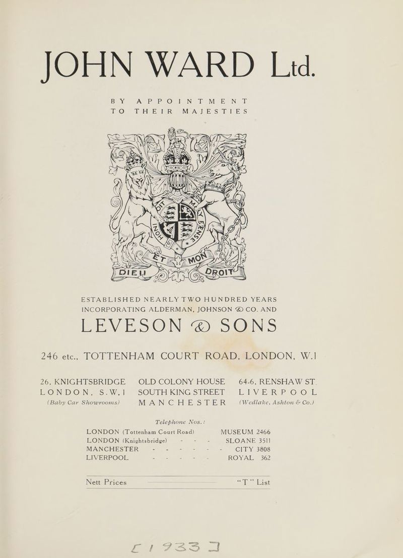 JOHN WARD Lid. BY JA PPO rn T M.E.N. T 7O THEI® MAIES FLIES = Y ayo ESTABLISHED NEARLY TWO HUNDRED YEARS INCORPORATING ALDERMAN, JOHNSON “ CO. AND Bev oO N 2 SUNS 246 ete, TOTTENHAM COURT ROAD, LONDON, W.1 26, KNIGHTSBRIDGE OLD COLONY HOUSE 64-6, RENSHAW ST. EON DO N.S: W.1 SOUTH KING STREET Lik Vv ER PO, OL. (Baby Car Showrooms) WE ACN CG ELE SEER (Wedlake, Ashton &amp; Co.) Telephone Nos.: LONDON (Tottenham Court Road) MUSEUM 2466 LONDON (Knightsbridge) - . - SLOANE 35] MANCHESTER - - - - - - CITY 3808 LIVERPOOL : : “ - - R@ Neila 362 Nett Prices “<i Rast