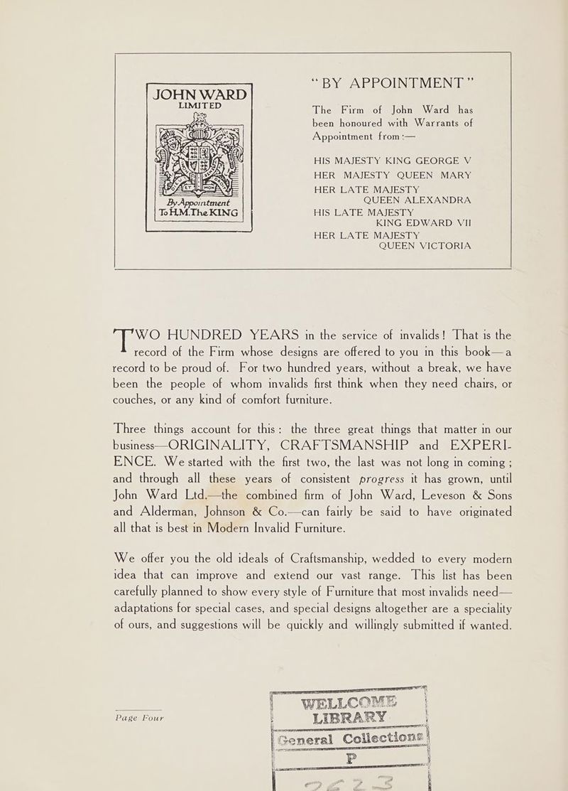 The Firm of John Ward has been honoured with Warrants of Appointment from :— HIS MAJESTY KING GEORGE V HER MAJESTY QUEEN MARY HER LATE MAJESTY By QUEEN ALEXANDRA ToH.M.The KING HIS LATE MAJESTY KING EDWARD VII HER LATE MAJESTY QUEEN VICTORIA WO HUNDRED YEARS in the service of invalids! That is the record of the Firm whose designs are offered to you in this book—a record to be proud of. For two hundred years, without a break, we have been the people of whom invalids first think when they need chairs, or couches, or any kind of comfort furniture. Three things account for this: the three great things that matter in our business-O RIGINALIMY. GRAPUSMANSHIP andes pele ENCE. We started with the first two, the last was not long in coming ; and through all these years of consistent progress it has grown, until John Ward Ltd—the combined firm of John Ward, Leveson &amp; Sons and Alderman, Johnson &amp; Co.—can fairly be said to have originated all that is best in Modern Invalid Furniture. We offer you the old ideals of Craftsmanship, wedded to every modern idea that can improve and extend our vast range. This list has been carefully planned to show every style of Furniture that most invalids need — adaptations for special cases, and special designs altogether are a speciality of ours, and suggestions will be quickly and willingly submitted if wanted. a] i \ 4 Wane ee | WELLCOME Page Four : LU BRARY : EIT RT y Coll eco ws General E