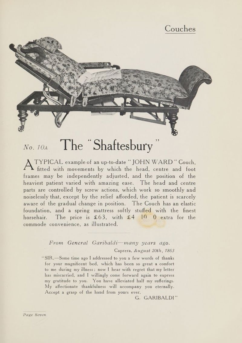 No.1. Lhe Shaftesbury TYPICAL example of an up-to-date “JOHN WARD” Couch, fitted with movements by which the head, centre and foot frames may be independently adjusted, and the position of the heaviest patient varied with amazing ease. The head and centre parts are controlled by screw actions, which work so smoothly and noiselessly that, except by the relief afforded, the patient is scarcely aware of the gradual change in position. ~The Couch has an elastic foundation, and a spring mattress softly stuffed with the finest horsehair. The price is £63, with £4 19 O extra for the commode convenience, as illustrated. ewe From General Garibaldi—many years ago. Caprera, August 20th, 1863 ‘‘SIR,—Some time ago I addressed to you a few words of thanks for your magnificent bed, which has been so great a comfort to me during my illness; now | hear with regret that my letter has miscarried, and | willingly come forward again to express my gratitude to you. You have alleviated half my sufferings. My affectionate thankfulness will accompany you eternally. Accept a grasp of the hand from yours ever, G. GARIBALDI”