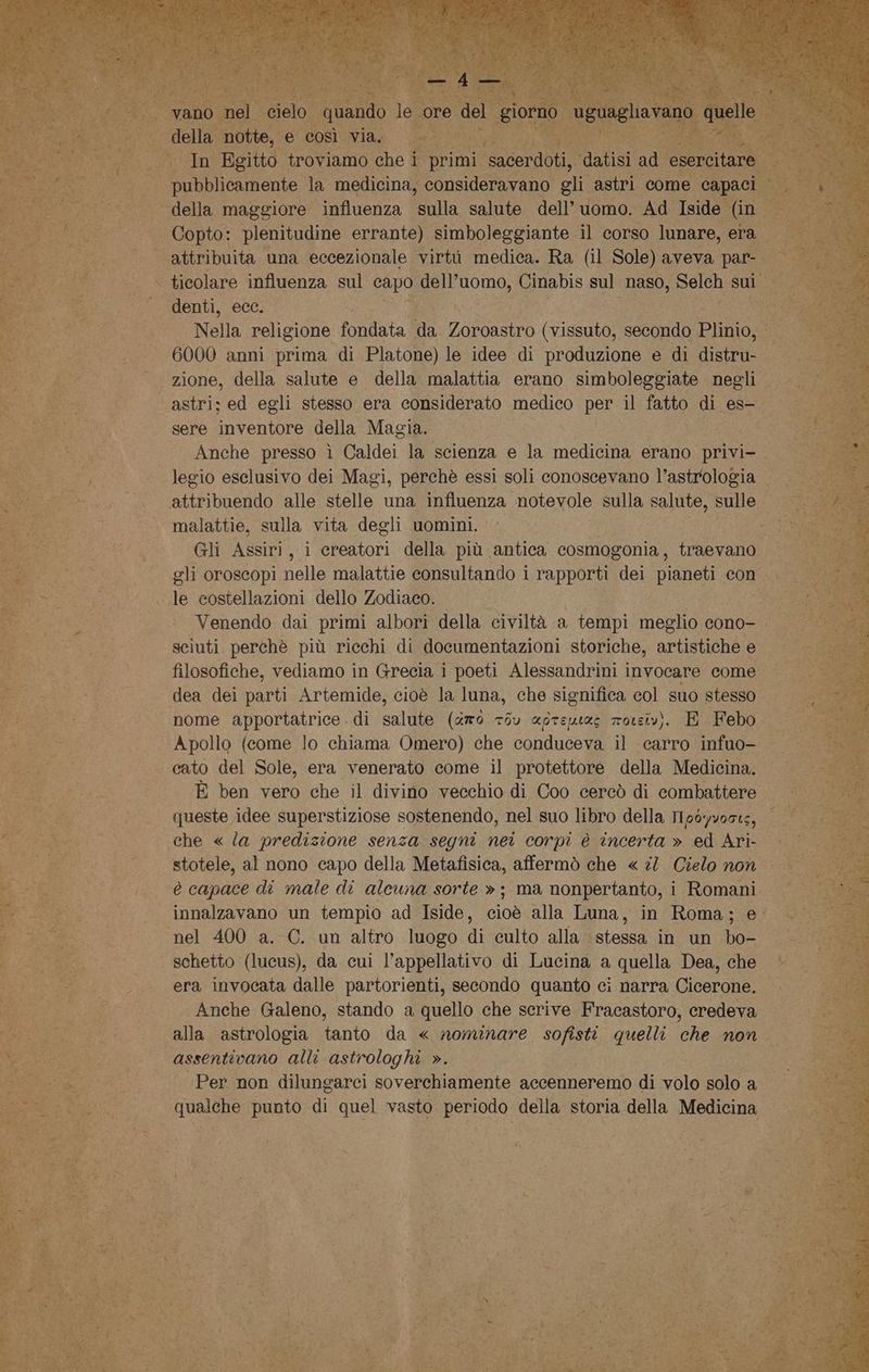 ca L' È quando le core e de E toe u A pin Egitto troviamo che i primi. ii ‘datisi ad esercitare — I pubblicamente la medicina, consideravano gli astri come capaci rà Copto: plenitudine errante) simboleggiante il corso lunare, era ticolare influenza sul Sa dell’uomo, Cinabis sul naso, Selch sui: denti, ecc. Nella religione fondata da Zoroastro (vissuto, secondo OR 6000 anni prima di Platone) le idee di produzione e di distru: zione, della salute e della malattia erano simboleggiate negli sere inventore della Magia. Anche presso ì Caldei la scienza e la medicina erano privi- legio esclusivo dei Magi, perchè essi soli conoscevano l’astrologia malattie, sulla vita degli uomini. Gli mi i creatori della più antica cosmogonia, traevano gli oroscopi nelle malattie consultando i rapporti dei pianeti con Venendo dai primi albori della civiltà a tempi meglio cono- sciuti perchè più ricchi di documentazioni storiche, artistiche e filosofiche, vediamo in Grecia i poeti Alessandrini invocare come dea dei parti Artemide, cioè la luna, che significa col suo stesso nome apportatrice di salute (amò 73u «greuies rowsivì. E Febo Apollo (come lo chiama Omero) che conduceva il carro infuo- cato del Sole, era venerato come il protettore della Medicina. È ben vero che il divino vecchio di Coo cercò di combattere queste idee superstiziose sostenendo, nel suo libro della 11p6yvoate, che « la predizione senza segni nei corpi è incerta » ed Ari- stotele, al nono capo della Metafisica, affermò che « 2. Cielo non è capace di male di alcuna sorte »; ma nonpertanto, i Romani innalzavano un tempio ad Iside, cioè alla Luna, in Roma; e. schetto (lucus), da cui l’appellativo di Lucina a quella Dea, che era invocata dalle partorienti, secondo quanto ci narra Cicerone. Anche Galeno, stando a quello che scrive Fracastoro, credeva alla astrologia tanto da « nominare sofisti quelli che non assentivano alli astrologhi ». Per non dilungarci soverchiamente accenneremo di volo solo a qualche punto di quel vasto periodo della storia della Medicina