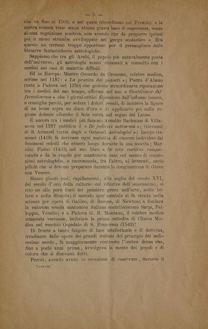 questo un di OA Fivotiano LD il Ad delle UL bizzarre fantasticherie astrologiche. 1 i | Sappiamo che tra gli Arabi, il popolo più naturalmente poeta dell'universo, gli astrologhi erano chiamati a consulto con i ‘medici nei casi di malattie difficili. o | Ed in Europa: Mastro Gerardo da Cremona, celebre medico, scrisse nel 1187: « La pratica dei pianeti »; Pietro d’ Abano (nato a Padova nel 1250) che godette straordinaria riputazione tra i medici del suo tempo, afferma nel suo « Conciliator dif: Fferentiarum » che i giorni critici dipendono dall’influsso lunare, e consiglia perciò, per sedare i dolori renali, di incidere la figura di un leone sopra un disco d’oro e di applicarlo poi sulla re- gione dolente allorchè il Sole entra nel segno del Leone. E ancora tra i medici più famosi: Arnaldo Bachuone di Villa- nova nel 1287 pubblica il « De judiciis astrorum »; Giovanni di S. Armand tratta degli « Ostacoli astrologici »; Iacopo Ga- minet (1418) fa derivare ogni malattia di ciascun individuo dai fenomeni celesti che ebbero luogo durante la sua nascita ; Mar- silio Ficino (1433) nel suo libro « De vita coelitus compa- randa» dà le regole per mantenersi sani col mezzo di cogni- . zioni astrologiche, e raccomanda, fra l’altro, ai letterati, certe | pillole che si {tono preparare durante la Coni zione di G xXove con Venere. Siamo giuntì cosi, rapidamente, alla soglia del secolo XVI, del secolo d’oro della cultura: col rifiorire dell’ umanesimo, st rito na alle pure fonti del pensiero greco nell’arte, nelle let- tere e nella filosofia; il metodo sper mentale si fa strada nella scienza per opera di Galileo, di Bacone, di Newton; a fondare la valorosa scuola anatomica sana contribuiscono Sarpi, Fal- loppio, Vesalio; e a Padova G. B. Montano, il celebre medico | umanista veronese, istituisce la prima cattedra di Clinica Me- |. dica nel vecchio Ospedale di S. Francesco (1543)! Di fronte a tanto fulgore di luce intellettuale e di dottrina, ‘irradiante dalle opere dei grandi italiani del principio del sedi— cesimo secolo, fa maggiormente contrasto l’ombra densa che, fino a pochi anni prima, avvolgeva la mente dei popoli e di « .. coloro che si dicevano dotti. * Perciò, avendo avuto 10 occasione di osservare , durante il * TANFANI