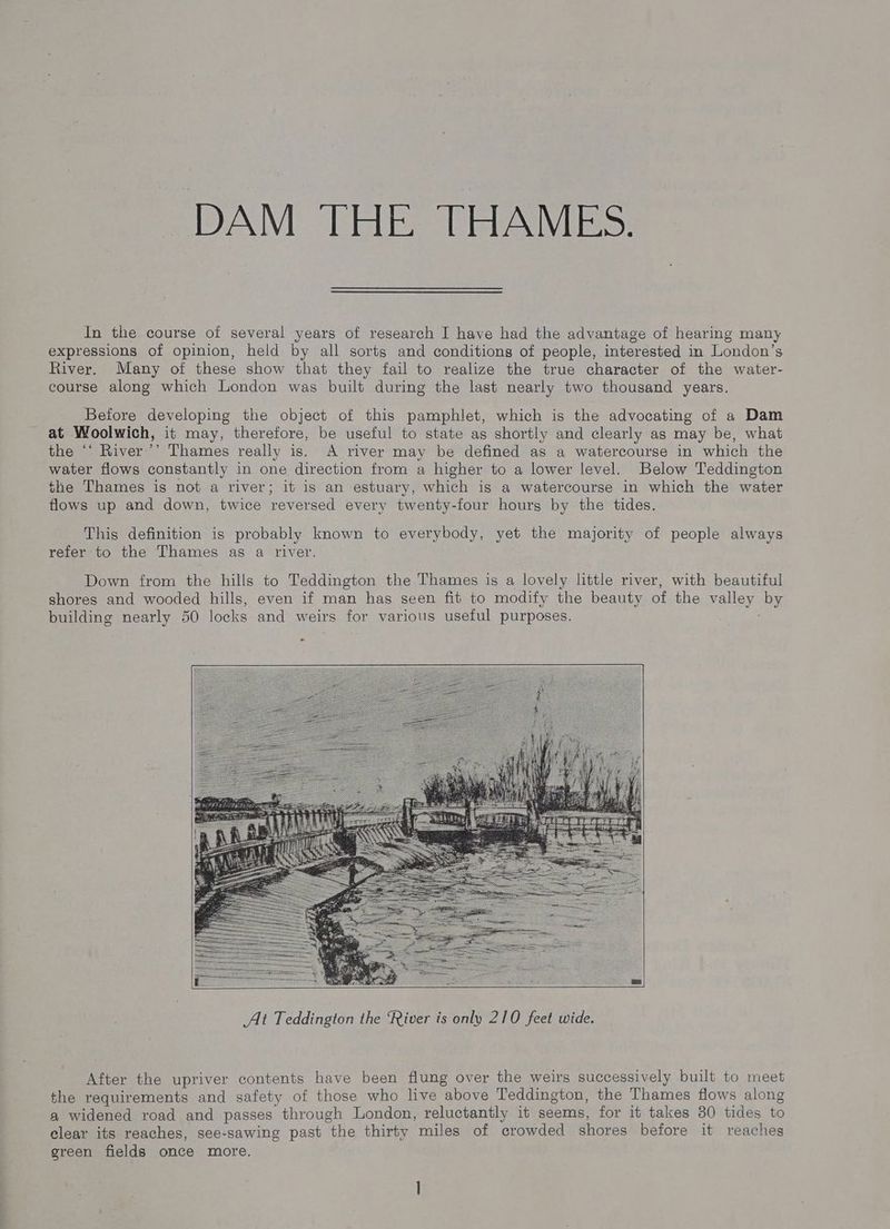 DAM THE THAMES. In the course of several years of research I have had the advantage of hearing many expressions of opinion, held by all sorts and conditions of people, interested in London’s River. Many of these show that they fail to realize the true character of the water- course along which London was built during the last nearly two thousand years. Before developing the object of this pamphlet, which is the advocating of a Dam at Woolwich, it may, therefore, be useful to state as shortly and clearly as may be, what the ‘‘ River’’ Thames really is. A river may be defined as a watercourse in which the water flows constantly in one direction from a higher to a lower level. Below Teddington the Thames is not a river; it is an estuary, which is a watercourse in which the water flows up and down, twice reversed every twenty-four hours by the tides. This definition is probably known to everybody, yet the majority of people always refer to the Thames as a river. Down from the hills to Teddington the Thames is a lovely little river, with beautiful shores and wooded hills, even if man has seen fit to modify the beauty of the valley by building nearly 50 locks and weirs for various useful purposes. After the upriver contents have been flung over the weirs successively built to meet the requirements and safety of those who live above Teddington, the Thames flows along a widened road and passes through London, reluctantly it seems, for it takes 30 tides to clear its reaches, see-sawing past the thirty miles of crowded shores before it reaches green fields once more.