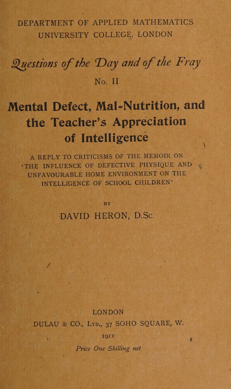 DEPARTMENT OF APPLIED MATHEMATICS UNIVERSITY COLLEGE, LONDON Questions of the Day and of the F ray No. II ae Mental Defect, Mal-Nutrition, and the Teacher’s Appreciation of Intelligence A REPLY TO CRITICISMS OF THE MEMOIR ON ‘THE INFLUENCE OF DEFECTIVE PHYSIQUE AND é UNFAVOURABLE HOME ENVIRONMENT ON THE INTELLIGENCE OF SCHOOL CHILDREN’ BY DAVID HERON, D.Sc. LONDON DULAU & CO., Ltp., 37 SOHO SQUARE, W. Igtt Price One Shilling net