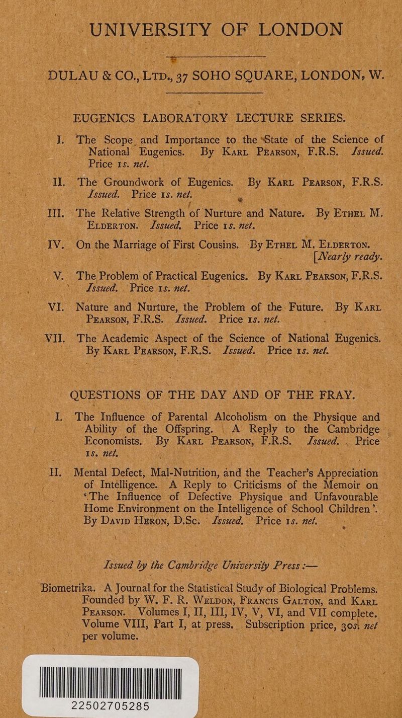 ‘UNIVERSITY OF LONDON oid DULAU &amp; co, Ltp., 37 SOHO SQUARE, LONDON, W EUGENICS LABORATORY LECTURE SERIES. J. The Scope. and Tntportance to the “State of the Spent of National Eugenics. By Kart Prarson, F.R.S. Issued. Price 15. mel. | II. The Gioledwork of Eugenics. By Karri Pzarson, F.R.S. _ Issued. Price 1s. net. a III. The Relative Strength OF Nurture and Nature. By ued so M. } Exvperton. Jssued, Price 15. net. IV. On the Marriage of First Cousins. By Erner M. Experton. | ae : { Mearly ready. V. The Problem of Practical Eugenics. By Kart Pzarson, F.R.S. i (dssued, , Prices. nel. VI. Nature and Nurture, the Problem of the Future. By Karr Prarson, F.R.S. Jssued. Price 1s. nel. | VII. The Academic Aspect of the Science of National Eugenics. 3 bs Kari ne: ee F.R.S. Lssued. Price : Is. net. QUESTIONS OF THE DAY AND OF THE FRAY. I. The Influence of Parental Alcoholism on the Physique and Ability of the Offspring. _ A Reply to the Cambridge | Economists. By Kart Prarson, F.R.S. Jssued. . Price IS. nel, , | II, Mental Defect, Mal-Nutrition, and the Teacher’s Appreciation of Intelligence. A Reply to Criticisms of the Memoir on ‘The Influence of Defective Physique and Unfavourable Home Environment on the Intelligence of School Children’. By Davin Heron, D.Sc. ‘ Lssued. Price 15. net. : \ Issued by the Cambridge University Press :—