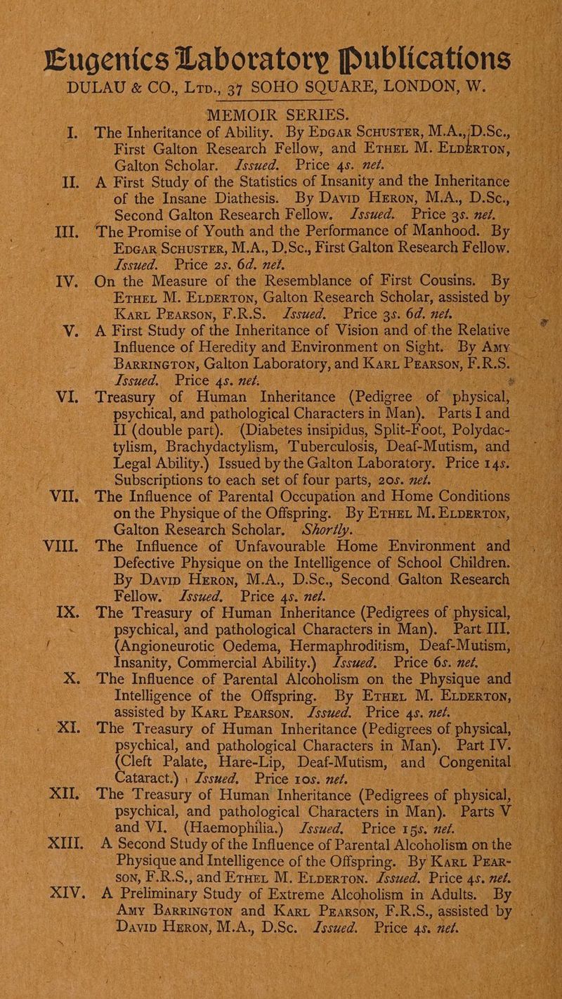 VI MEMOIR SERIES. - First Galton Research Fellow, and ETHEL M. ‘Exp! RTON , Galton Scholar. Issued. Price 4s. net. ~ ey ae . of the Insane Diathesis. By Davin Heron, M.A., D. Se. Second Galton Research Fellow. Jssued. Price 36. net, The Promise of Youth and the Performance of Manhood. By | _ Epear Scuuster, M.A., D.Sc., First Galton Research F ellow “Issued. Price 25. 6d. we is Eruet M. Experton, Galton Research Scholar, asisted b Kart Pearson, F.R.S. Jsswed. Price 35. 6d. net. ibs Influence of Heredity and Environment on Sight. By Amy _ BarrineTon, Galton Laboratory, and Kart Pearson, E. R. wi Issued, Price 4s. net. oe psychical, and pathological Characters in Man), -Partsland II (double part). (Diabetes insipidus, Split-Foot, Polydac- ‘i tylism, Brachydactylism, Tuberculosis, Deaf-Mutism, and” Legal Ability.) Issued by the Galton Laboratory. Price 145. ) - Subscriptions to each set of four parts, 205. ned. fs on the Physique of the Offspring. By. ETHEL M. ELDERTDN, Galton Research Scholar. Shorély. ay ye eie The Influence of Unfavourable Fote Ravtnpeeer and By Davin Heron, M.A., D.Sc., Second, Galton. Research ae Fellow. Jssued, Price an net. ae _ psychical, and pathological Characters in Man). Part III. (Angioneurotic. Oedema, Hermaphroditism, Deaf-Mutism, Insanity, Commercial Ability.) Issued. Price 6s. net, The Influence of Parental Alcoholism on the Physique a Intelligence of the Offspring. By Erne: M. ELDERTON, assisted by Kart Prarson. Issued. Price 4s. nel. psychical, and pathological Characters in Man). PartlVs 3 (Cleft Palate, Hare-Lip, Deaf-Mutism, and Congenital : Cataract.) ; Zsswed. Price 10s. met. a The Treasury of Human Inheritance Goi oF physical, ia psychical, and pathological Characters in Man). — Parts V- i and VI. (Haemophilia.) Issued, Price gs. nef. ee A Second Study of the Influence of Parental Alostieliven on the” ae _ Physique and Intelligence of the Offspring. By Kart Pear- son, F.R.S., and Ernen M. Exrprrton. Issued. Price 4s. net. 4 He A Preliminary Study of Extreme Alcoholism in Adults. By. Amy Barrincton and Kart PEARSON, ERS. assisted’ ‘by : ae Huon, M.A. D. SC. fasted. Price - nel ORY iy :