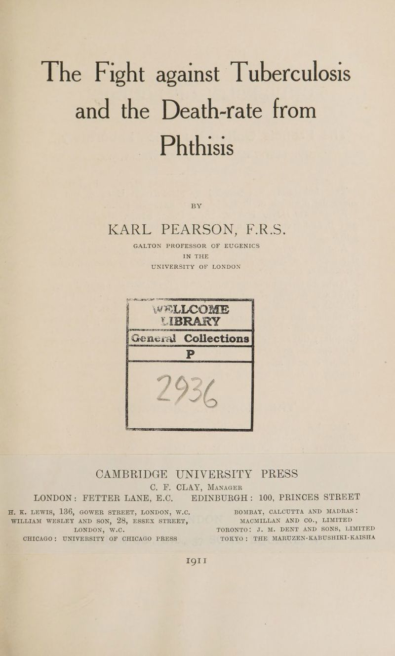 The Fight against Tuberculosis and the Death-rate from Phthisis BY hee, FAR SON, PRS. GALTON PROFESSOR OF EUGENICS IN THE UNIVERSITY OF LONDON ee eee |General Collections CAMBRIDGE UNIVERSITY PRESS C. F. CLAY, Manacer LONDON: FETTER LANE, E.C. EDINBURGH: 100, PRINCES STREET H. K. LEWIS, 136, GOWER STREET, LONDON, W.C. BOMBAY, CALCUTTA AND MADRAS: WILLIAM WESLEY AND SON, 28, ESSEX STREET, MACMILLAN AND CO., LIMITED LONDON, W.C. TORONTO: J. M. DENT AND SONS, LIMITED CHICAGO: UNIVERSITY OF CHICAGO PRESS TOKYO: THE MARUZEN-KABUSHIKI-KAISHA IQII