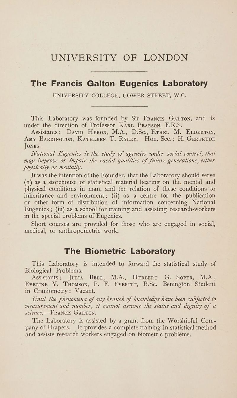 UNDE RS EY SOEs eo Nein The Francis Galton Eugenics Laboratory UNIVERSITY COLLEGE, GOWER STREET, W.C. This Laboratory was founded by Sir Francis Gatton, and is under the direction of Professor Kari Prarson, F.R.S. Assistants: Davin Heron, M.A., D.Sc., Eruenr M. ELperton, Amy BarrinGTon, KATHLEEN T, Rytzey. Hon, Sec.: H. GERTRUDE Jones. National Eugenics ts the study of agencies under social control, thai may improve or impair the ractal qualities of future generations, erther physically or mentally. It was the intention of the Founder, that the Laboratory should serve (1) as a storehouse of statistical material bearing on the mental and physical conditions in man, and the relation of these conditions to inheritance and environment; (ii) as a centre for the publication or other form of distribution of information concerning National Eugenics ; (iii) as a school for training and assisting research-workers in the special problems of Eugenics. Short courses are provided for those who are engaged in social, medical, or anthropometric work. The Biometric Laboratory This Laboratory is intended to forward the statistical study of Biological Problems. Assistants: = juris. Berry) MA. HerserT (G. (Sopris Evetine Y. Tuomson, P. F. Everitt, B.Sc. Benington Student in Craniometry: Vacant. Until the phenomena of any branch of knowledge have been subjected to measurement and number, it cannot assume the status and dignity of a sclence. —FRANCIS GALTON. The Laboratory is assisted by a grant from the Worshipful Com- pany of Drapers. It provides a complete training in statistical method and assists research workers engaged on biometric problems.
