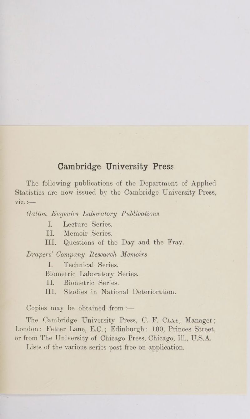 Cambridge University Press The following publications of the Department of Applied Statistics are now issued by the Cambridge University Press, V1Z. :— Galton Eugenics Laboratory Publications I. Lecture Series. II. Memoir Series. III. Questions of the Day and the Fray. Drapers’ Company Research Memoirs I. Technical Series. Biometric Laboratory Series. II. Biometric Series. III. Studies in National Deterioration. Copies may be obtained from :— The Cambridge University Press, C. F. Cray, Manager ; London: Fetter Lane, E.C.; Edinburgh: 100, Princes Street, or from The University of Chicago Press, Chicago, Ill., U.S.A. Lists of the various series post free on application.