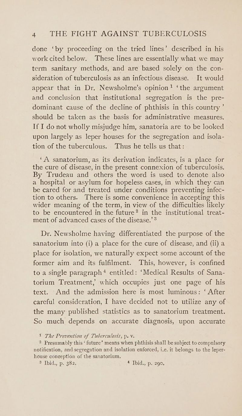 done ‘by proceeding on the tried lines’ described in his work cited below. These lines are essentially what we may term sanitary methods, and are based solely on the con- sideration of tuberculosis as an infectious disease. It would appear that in Dr. Newsholme’s opinion? ‘the argument and conclusion that institutional segregation is the pre- dominant cause of the decline of phthisis in this country ’ should be taken as the basis for administrative measures. If I do not wholly misjudge him, sanatoria are to be looked upon largely as leper houses for the segregation and isola- tion of the tuberculous. Thus he tells us that: ‘A sanatorium, as its derivation indicates, is a place for the cure of disease, in the present connexion of tuberculosis. By Trudeau and others the word is used to denote also a hospital or asylum for hopeless cases, in which they can be cared for and treated under conditions preventing infec- tion to others. There is some convenience in accepting this wider meaning of the term, in view of the difficulties likely to be encountered in the future? in the institutional treat- ment of advanced cases of the disease.’ ® Dr. Newsholme having differentiated the purpose of the sanatorium into (i) a place for the cure of disease, and (ii) a place for isolation, we naturally expect some account of the former aim and its fulfilment. This, however, is confined to a single paragraph* entitled: ‘Medical Results of Sana- torium Treatment, which occupies just one page of his text. And the admission here is most luminous: ‘ After careful consideration, I have decided not to utilize any of the many published statistics as to sanatorium treatment. So much depends on accurate diagnosis, upon accurate 1 The Prevention of Tuberculosis, p. V. 2 Presumably this ‘ future’ means when phthisis shall be subject to compulsory notification, and segregation and isolation enforced, i.e. it belongs to the leper- house conception of the sanatorium. $ Ibid., p. 382. 4 Ibid., p. 290.