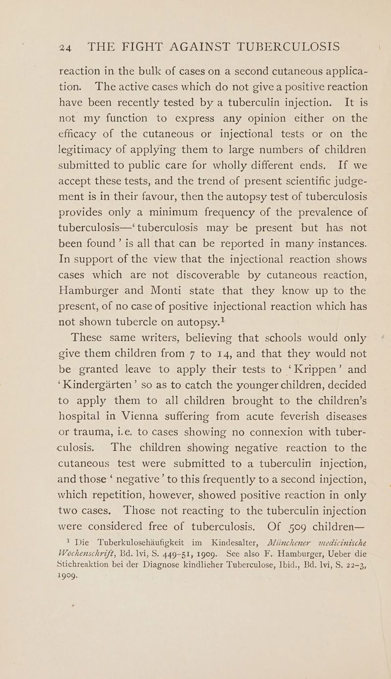 reaction in the bulk of cases on a second cutaneous applica- tion. The active cases which do not give a positive reaction have been recently tested by a tuberculin injection. It is not my function to express any opinion either on the efficacy of the cutaneous or injectional tests or on the legitimacy of applying them to large numbers of children submitted to public care for wholly different ends. If we accept these tests, and the trend of present scientific judge- ment is in their favour, then the autopsy test of tuberculosis provides only a minimum frequency of the prevalence of tuberculosis—‘ tuberculosis may be present but has not been found’ is all that can be reported in many instances. In support of the view that the injectional reaction shows cases which are not discoverable by cutaneous reaction, Hamburger and Monti state that they know up to the present, of no case of positive injectional reaction which has not shown tubercle on autopsy.? These same writers, believing that schools would only give them children from 7 to 14, and that they would not be granted leave to apply their tests to ‘Krippen’ and ‘Kindergarten’ so as to catch the younger children, decided to apply them to all children brought to the children’s hospital in Vienna suffering from acute feverish diseases or trauma, i.e. to cases showing no connexion with tuber- culosis. The children showing negative reaction to the cutaneous test were submitted to a tuberculin injection, and those ‘ negative’ to this frequently to a second injection, which repetition, however, showed positive reaction in only two cases. Those not reacting to the tuberculin injection were considered free of tuberculosis. Of 509 children— 1 Die Tuberkulosehaufigkeit im Kindesalter, MWiinchener medicintsche Wochenschrift, Bd. lvi, S. 449-51, 1909. See also F. Hamburger, Ueber die Stichreaktion bei der Diagnose kindlicher Tuberculose, Ibid., Bd. lvi, S. 22-3, 1909.