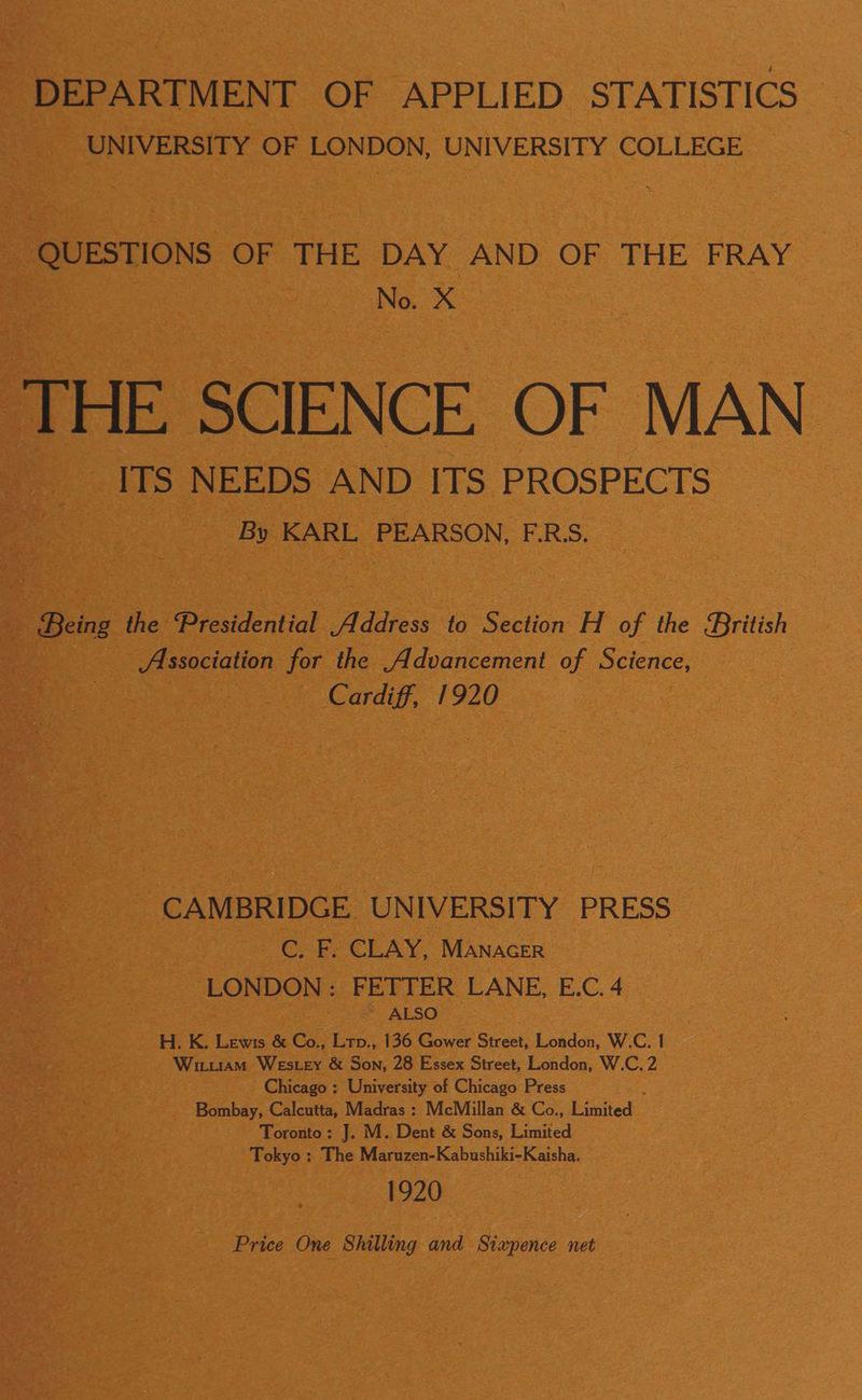 DEPARTMENT OF APPLIED STATISTICS UNIVERSITY OF LONDON, UNIVERSITY COLLEGE QUESTIONS OF THE DAY AND OF -THE FRAY | No. X THE SCIENCE OF MAN ITS NEEDS AND ITS PROSPECTS By KARL PEARSON, F.RS. _ Being the Presidential Address to Section H of the British Association for the Advancement of Science, Cardiff, 1920 CAMBRIDGE UNIVERSITY PRESS C. F. CLAY, Manacer LONDON: FETTER LANE, E.C. 4 ~ ALSO H. K. Lewis & Co., Lrp., 136 Gower Street, London, W.C. | Witutiam Wester & Son, 28 Essex Street, London, W.C, 2 Chicago : University of Chicago Press Bombay, Calcutta, Madras : McMillan & Co., Linited. Toronto: J. M. Dent & Sons, Limited Tokyo : The Maruzen-Kabushiki-Kaisha. 1920 Price One Shilling and Sixpence net