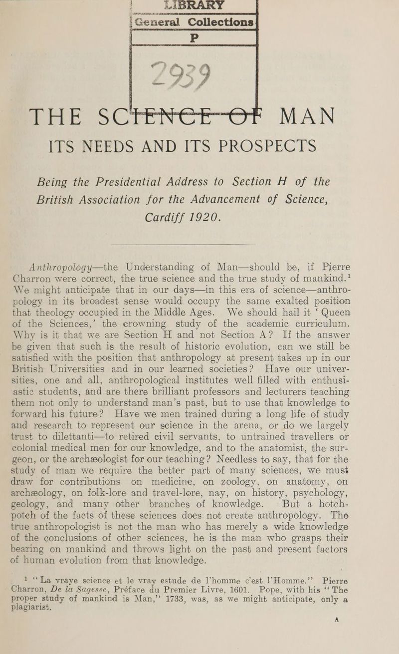 |, (ar occ tre neral Collections Dm elas (ig am [te NEEDS AND ITS PROSPECTS Being the Presidential Address to Section H of the British Association for the Advancement of Science, Cardiff 1920. Anthropology—the Understanding of Man—should be, uf Pierre Charron were correct, the true science and the true study of mankind.? We might anticipate that in our days—in this era of science—anthro- pology in its broadest sense would occupy the same exalted position that theology occupied in the Middle Ages. We should hail it ‘Queen of the Sciences,’ the crowning study of the academic curriculum. Why is it that we are Section H and not Section A? If the answer be given that such is the result of historic evolution, can we still be satisfied with the position that anthropology at present takes up in our British Universities and in our learned societies? Have our univer- sities, one and all, anthropological institutes well filled with enthusi- astic students, and are there brilliant professors and lecturers teaching them not only to understand man’s past, but to use that knowledge to forward his future? Have we men trained during a long life of study and research to represent our science in the arena, or do we largely trust to dilettanti—to retired civil servants, to untrained travellers or colonial medical men for our knowledge, and to the anatomist, the sur- geon, or the archeologist for our teaching? Needless to say, that for the study of man we require the better part of many sciences, we must draw for contributions on medicine, on zoology, on anatomy, on archeology, on folk-lore and travel-lore, nay, on history, psychology, geology, and many other branches of knowledge. But a hotch- potch of the facts of these sciences does not create anthropology. The true anthropologist is not the man who has merely a wide knowledge of the conclusions of other sciences, he is the man who grasps their bearing on mankind and throws light on the past and present factors of human evolution from that knowledge. 1 “La vraye science et le vray estude de l’homme c’est 1’Homme.”’ Pierre Charron, De la Sagesse, Préface du Premier Livre, 1601. Pope, with his ‘‘ The proper study of mankind is Man,”’ 1733, was, as we might anticipate, only a plagiarist. A