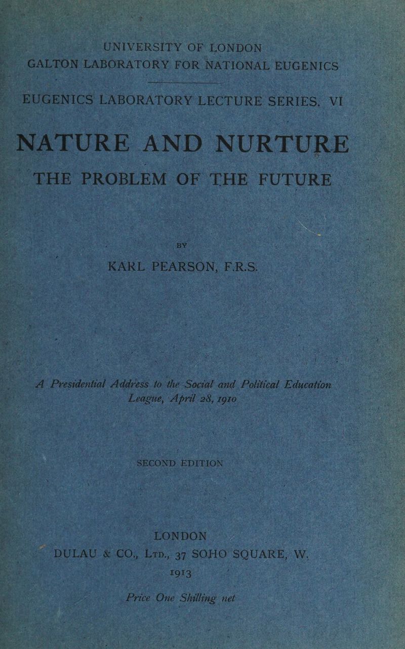 ake, : ee UNIVERSITY OF LONDON ; ‘GALTON LABORATORY FOR NATIONAL EUGENICS ; spirit EUGENICS LABORATORY LECTURE SERIES, aL NATURE AND NURTURE ee PROBLEM OF THE FUTURE. oe _ KARL PEARSON, FERS. Caer be hoe ; ae SO nee ues ai os ke oe. ¢. SECOND EDITION ya LONDON | | 5 DULAU & co, Lap, 37 SOHO souaRE, W, a LOPS: | BAN cal ' oe One Sistas net