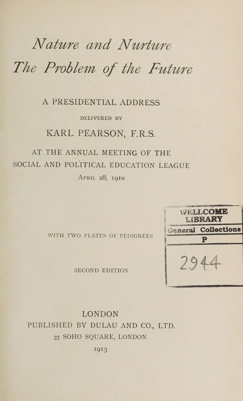 Nature and Nurture Lhe Problem of the Future A PRESIDENTIAL. ADDRESS DELIVERED BY Rank PEARSON, F.R.S. AT THE ANNUAL MEETING OF THE SOCIAL AND POLITICAL EDUCATION LEAGUE APRIL 28, Igto WITH TWO PLATES OF PEDIGREES SECOND EDITION LONDON PUB Io BY BULAU AND CO, LTD. 37 SOHO SQUARE, LONDON EQI3