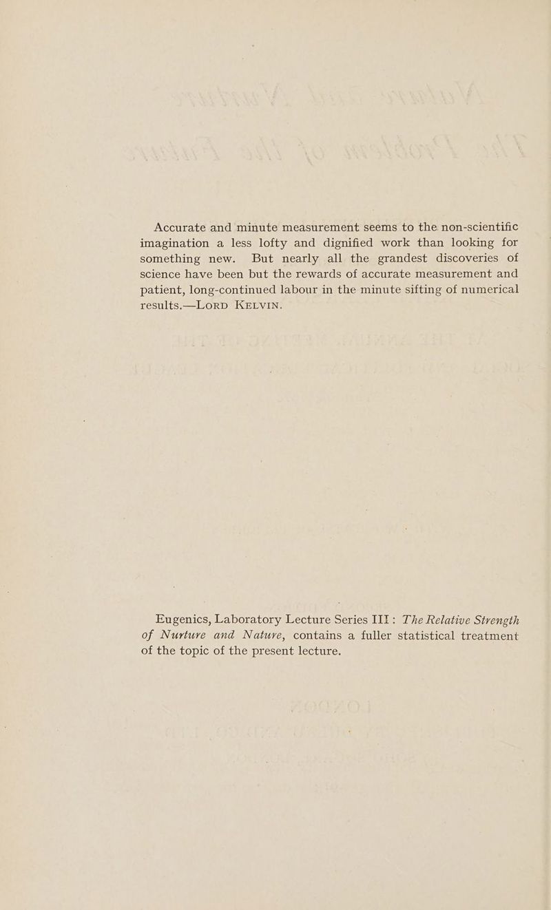 Accurate and minute measurement seems to the non-scientific imagination a less lofty and dignified work than looking for something new. But nearly all the grandest discoveries of science have been but the rewards of accurate measurement and patient, long-continued labour in the minute sifting of numerical results.—LorD KELVIN. Eugenics, Laboratory Lecture Series III: The Relative Strength of Nurture and Nature, contains a fuller statistical treatment of the topic of the present lecture.