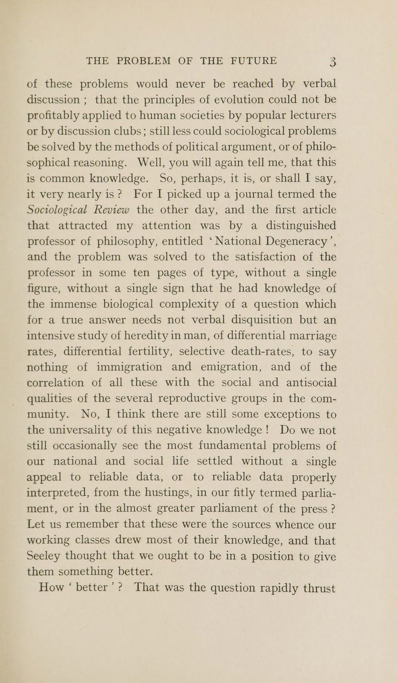 of these problems would never be reached by verbal discussion ; that the principles of evolution could not be profitably applied to human societies by popular lecturers or by discussion clubs; still less could sociological problems be solved by the methods of political argument, or of philo- sophical reasoning. Well, you will again tell me, that this is common knowledge. So, perhaps, it is, or shall I say, it very nearly is? For I picked up a journal termed the Sociological Review the other day, and the first article that attracted my attention was by a distinguished professor of philosophy, entitled ‘ National Degeneracy’, and the problem was solved to the satisfaction of the professor in some ten pages of type, without a single figure, without a single sign that he had knowledge of the immense biological complexity of a question which for a true answer needs not verbal disquisition but an intensive study of heredity in man, of differential marriage rates, differential fertility, selective death-rates, to say nothing of immigration and emigration, and of the correlation of all these with the social and antisocial qualities of the several reproductive groups in the com- munity. No, I think there are still some exceptions to the universality of this negative knowledge! Do we not still occasionally see the most fundamental problems of our national and social life settled without a single appeal to reliable data, or to reliable data properly interpreted, from the hustings, in our fitly termed parlia- ment, or in the almost greater parliament of the press ? Let us remember that these were the sources whence our working classes drew most of their knowledge, and that Seeley thought that we ought to be in a position to give them something better. How ‘ better’? That was the question rapidly thrust