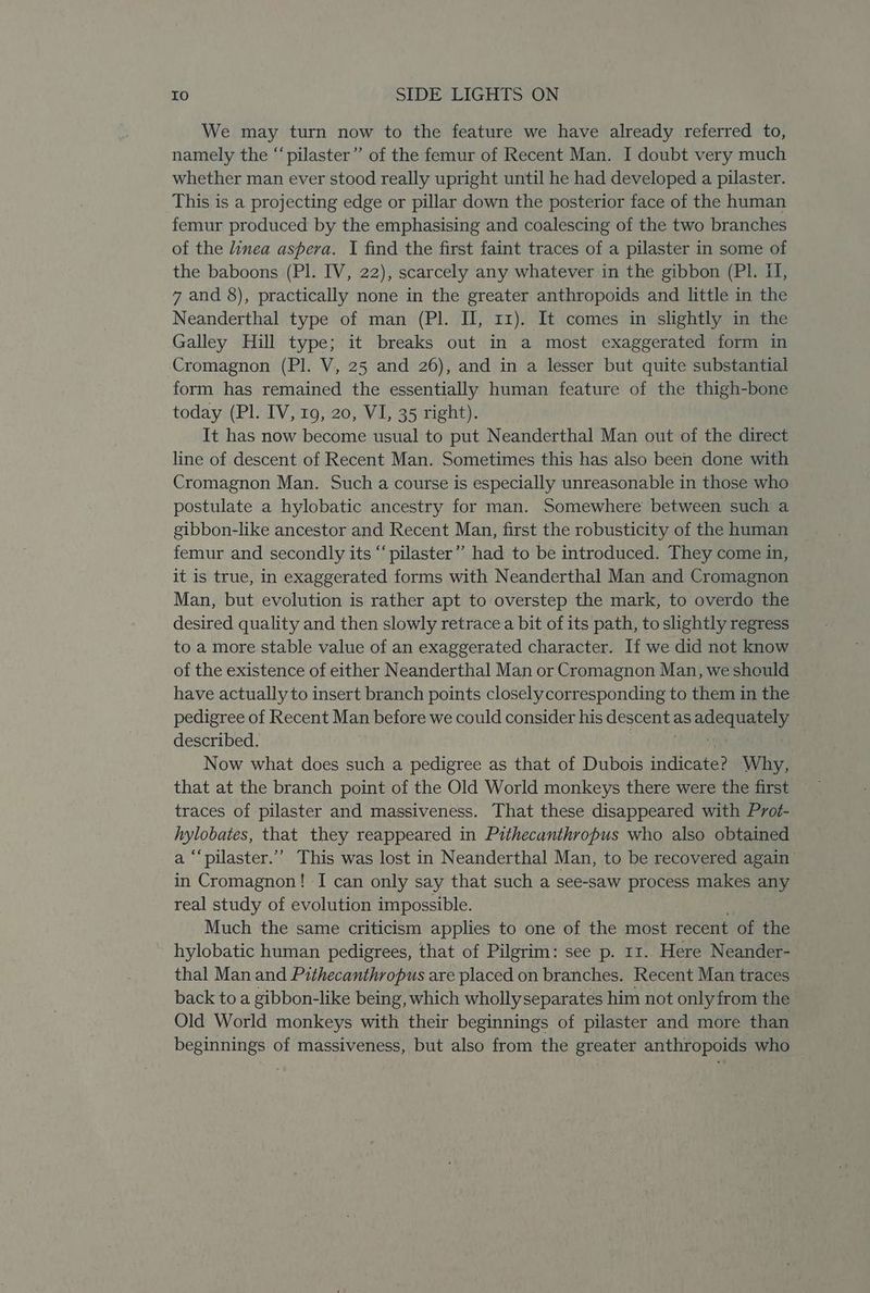 We may turn now to the feature we have already referred to, namely the “pilaster” of the femur of Recent Man. I doubt very much whether man ever stood really upright until he had developed a pilaster. This is a projecting edge or pillar down the posterior face of the human femur produced by the emphasising and coalescing of the two branches of the linea aspera. I find the first faint traces of a pilaster in some of the baboons (Pl. IV, 22), scarcely any whatever in the gibbon (PI. II, 7 and 8), practically none in the greater anthropoids and little in the Neanderthal type of man (Pl. II, 11). It comes in slightly in the Galley Hill type; it breaks out in a most exaggerated form in Cromagnon (PI. V, 25 and 26), and in a lesser but quite substantial form has remained the essentially human feature of the thigh-bone today (Pl. IV, 19, 20, VI, 35 right). It has now become usual to put Neanderthal Man out of the direct line of descent of Recent Man. Sometimes this has also been done with Cromagnon Man. Such a course is especially unreasonable in those who postulate a hylobatic ancestry for man. Somewhere between such a gibbon-like ancestor and Recent Man, first the robusticity of the human femur and secondly its “pilaster” had to be introduced. They come in, it is true, in exaggerated forms with Neanderthal Man and Cromagnon Man, but evolution is rather apt to overstep the mark, to overdo the desired quality and then slowly retrace a bit of its path, to slightly regress to a more stable value of an exaggerated character. If we did not know of the existence of either Neanderthal Man or Cromagnon Man, we should have actually to insert branch points closely corresponding to them in the pedigree of Recent Man before we could consider his descent: as ad eq taNey described. . Now what does such a pedigree as that of Dubois indicates Why, that at the branch point of the Old World monkeys there were the first traces of pilaster and massiveness. That these disappeared with Prot- hylobaies, that they reappeared in Pithecanthropus who also obtained a ‘‘pilaster.’’ This was lost in Neanderthal Man, to be recovered again’ in Cromagnon! I can only say that such a see-saw process makes any real study of evolution impossible. Much the same criticism applies to one of the most recent of the hylobatic human pedigrees, that of Pilgrim: see p. 11. Here Neander- thal Man and Pithecanthropus are placed on branches. Recent Man traces © back to a gibbon-like being, which whollyseparates him not only from the Old World monkeys with their beginnings of pilaster and more than beginnings of massiveness, but also from the greater anthropoids who