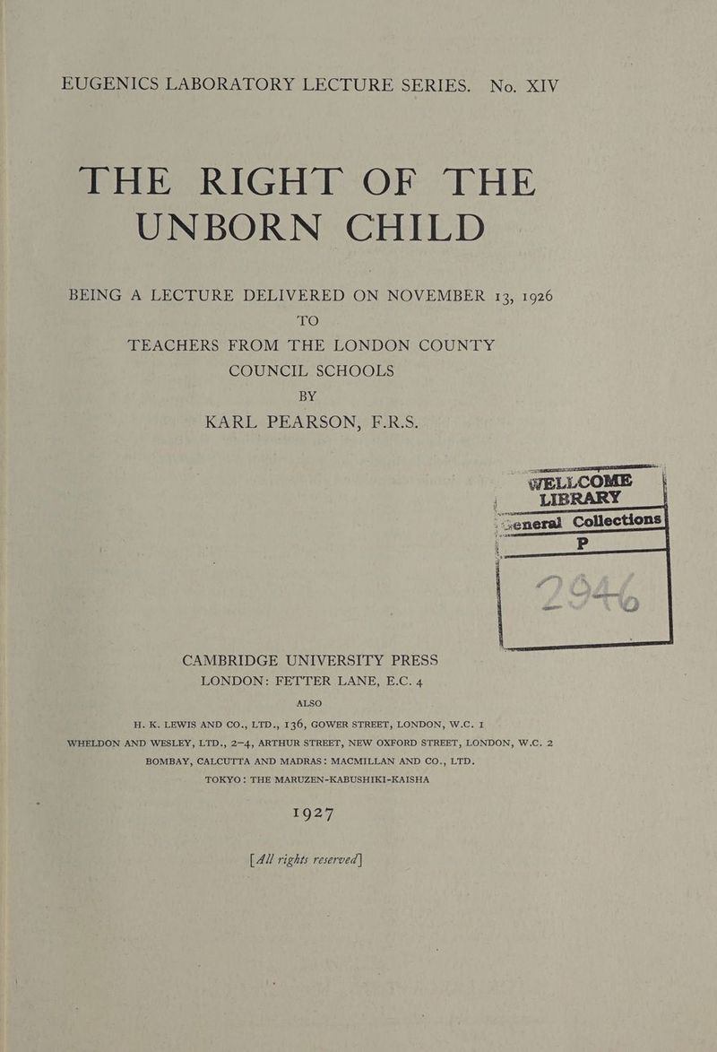 THE RIGHT OF THE UNBORN CHILD BEING A LECTURE DELIVERED ON NOVEMBER 13, 1926 TO TEACHERS FROM THE LONDON COUNTY COUNCIL SCHOOLS BY KARL PEARSON, F.R.S. a eee WELLCOME | | LIBRARY “Seneral Collections 2 = ean CAMBRIDGE UNIVERSITY PRESS LONDON: FETTER LANE, E.C. 4 ALSO H. K. LEWIS AND CO., LTD., 136, GOWER STREET, LONDON, W.C. 1 WHELDON AND WESLEY, LTD., 2-4, ARTHUR STREET, NEW OXFORD STREET, LONDON, W.C. 2 BOMBAY, CALCUTTA AND MADRAS: MACMILLAN AND CO., LTD. TOKYO : THE MARUZEN-KABUSHIKI-KAISHA EQ 47 [AU rights reserved |