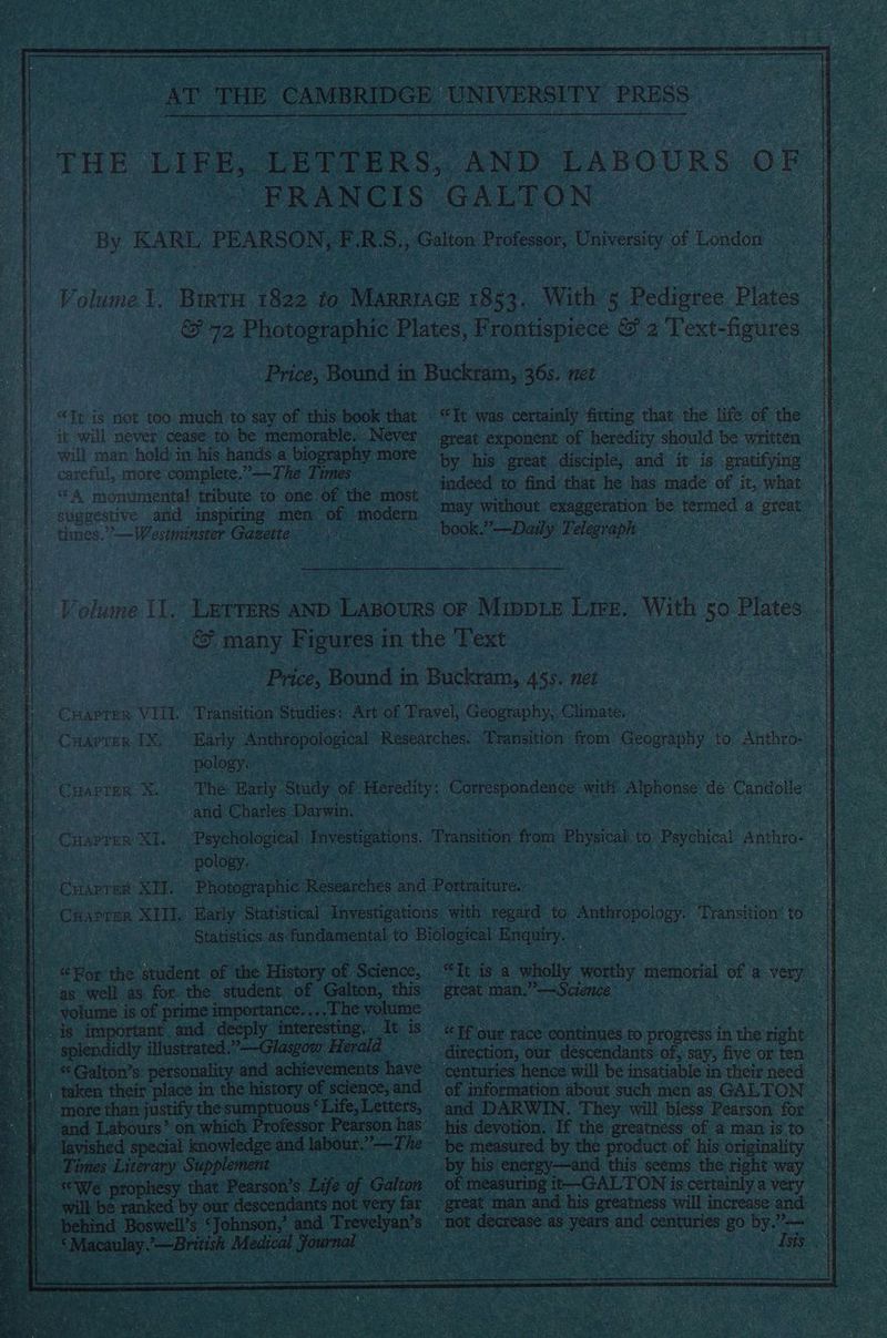 es “Tt is not too much to say of this book that '| it will never cease to be memorable. Never | will man hold in his hands a biography more | careful, more: complete.”—The Tomes ~~ | suggestive and inspiring men of modern times.”’— Westminster Gazette . great exponent of heredity should be written book.”—Daily Telegraph Volume Ll. CHAPTER VILL CHAPTER 1X Lerrers AND ‘LABoURS OF Mupie Lire. With 50 Plates | © many ‘Figures 1 in the Text | Price, Bound in Buckram, As. net Transition Studies: Art of Travel, Geography, Climate, Karly Anthropological Researches. Apcaaad from Geography to Anthro-: ~~ pology. CHAPTER. X. and Charles Darwin, CHAPTER XI.” , _ pology. | (CHAPTER xi: CuHarror XH. ig volume i is of prime importance. ..,The volume ‘H splendidly illustrated: Glasgow Herald || “Galton’s personality and achievements have ‘| taken their place in the history of science, and ‘|| more than justify thesumpt }} and Labours” on which \\. Times Literary Supplement / ||. We prophesy one et ae ranke “Macul: Hoy iclaiaed ee ie “Tt is a wholly ae nenorak of 2 very of information about such men as GALTON — be measured by the product of his originality of measuring i--GALTON is certainly a very not ree | as years ane centuries me ee ge ; oc :