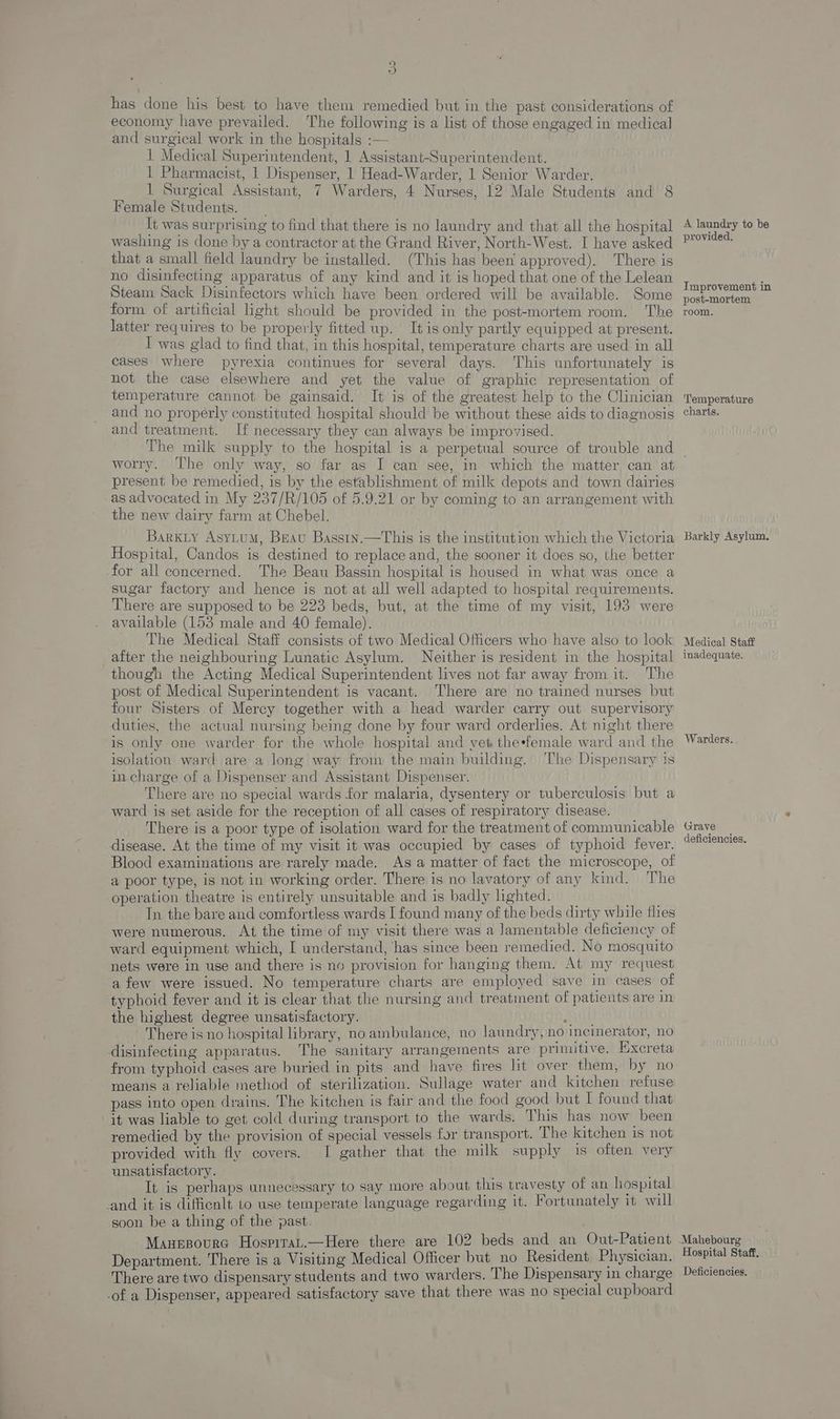 has done his best to have them remedied but in the past considerations of economy have prevailed. The following is a list of those engaged in medical and surgical work in the hospitals :— : 1 Medical Superintendent, | Assistant-Superintendent. 1 Pharmacist, 1 Dispenser, 1 Head-Warder, 1 Senior Warder. 1 Surgical Assistant, 7 Warders, 4 Nurses, 12 Male Students and 8 Female Students. | It was surprising to find that there is no laundry and that all the hospital washing is done by a contractor at the Grand River, North-West. I have asked that a small field Jaundry be installed. (This has been approved). There is no disinfecting apparatus of any kind and it is hoped that one of the Lelean Steam Sack Disinfectors which have been ordered will be available. Some form of artificial light should be provided in the post-mortem room. The latter requires to be properly fitted up. It is only partly equipped at present. I was glad to find that, in this hospital, temperature charts are used in all cases where pyrexia continues for several days. This unfortunately is not the case elsewhere and yet the value of graphic representation of temperature cannot be gainsaid. It is of the greatest help to the Clinician and no properly constituted hospital should be without these aids to diagnosis and treatment. If necessary they can always be improvised. The milk supply to the hospital is a perpetual source of trouble and worry. The only way, so far as I can see, in which the matter can at present be remedied, is by the establishment of milk depots and town dairies as advocated in My 237/R/105 of 5.9.21 or by coming to an arrangement with the new dairy farm at Chebel. Barxiy Asy_uM, Brau Basstn.—This is the institution which the Victoria Hospital, Candos is destined to replace and, the sooner it does so, the better -for all concerned. The Beau Bassin hospital is housed in what was once a sugar factory and hence is not at all well adapted to hospital requirements. There are supposed to be 223 beds, but, at the time of my visit, 193 were available (153 male and 40 female). The Medical Staff consists of two Medical Officers who have also to look after the neighbouring Lunatic Asylum. Neither is resident in the hospital though the Acting Medical Superintendent lives not far away from it. The post of Medical Superintendent is vacant. There are no trained nurses but four Sisters of Mercy together with a head warder carry out supervisory duties, the actual nursing being done by four ward orderlies. At night there is only one warder for the whole hospital and yet theefemale ward and the isolation ward are a long way from the main building. ‘The Dispensary is in charge of a Dispenser and Assistant Dispenser. There are no special wards for malaria, dysentery or tuberculosis but a ward is set aside for the reception of all cases of respiratory disease. There is a poor type of isolation ward for the treatment of communicable disease. At the time of my visit it was occupied by cases of typhoid fever. Blood examinations are rarely made. As a matter of fact the microscope, of a poor type, is not in working order. There is no lavatory of any kind. The operation theatre is entirely unsuitable and is badly lighted. In the bare and comfortless wards I found many of the beds dirty while flies were numerous. At the time of my visit there was a lamentable deficiency of ward equipment which, I understand, has since been remedied. No mosquito nets were in use and there is no provision for hanging them. At my request a few were issued. No temperature charts are employed save in cases of typhoid fever and it is clear that the nursing and treatment of patients are in the highest degree unsatisfactory. ul There is no hospital library, no ambulance, no laundry,no incinerator, no disinfecting apparatus. The sanitary arrangements are primitive. Excreta from typhoid cases are buried in pits and have fires lit over them, by no means a reliable method of sterilization. Sullage water and kitchen refuse pass into open drains. The kitchen is fair and the food good but I found that it was liable to get cold during transport to the wards. This has now been remedied by the provision of special vessels for transport. The kitchen is not provided with fly covers. I gather that the milk supply is often very unsatisfactory. It is perhaps unnecessary to say more about this travesty of an hospital and it is difficnlt to use temperate language regarding it. Fortunately it will soon be a thing of the past. Manesoura Hosprrat.—Here there are 102 beds and an Out-Patient Department. There is a Visiting Medical Officer but_no Resident Physician. There are two dispensary students and two warders. The Dispensary in charge -of a Dispenser, appeared satisfactory save that there was no special cupboard A laundry to be provided. Improvement in post-mortem room. Temperature charts. Barkly Asylum. Medical Staff inadequate. Warders. Grave deficiencies. Mahebourg Hospital Staff, Deficiencies,