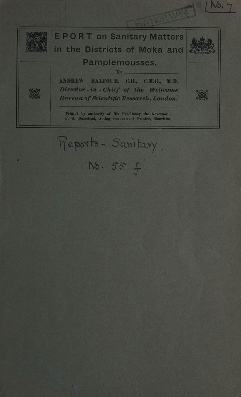 Bi an eet <2 % eee Fs Gah a raed ey Da tient & yey oD sae pe | EP ORT on Sanitary Matters (3M) |in the Districts of Moka and Pamplemousses. a Ye ANDREW BALFOUR, C.B., C.M.G., M.D. Director -in - Chief of the Wellcome Bureau of Scientific Research, London. Printed by authority of His Excellency the Governor : P. &. Bumstead, Acting Government Printer, Mauritius, Ve potts - San avy | esky £.