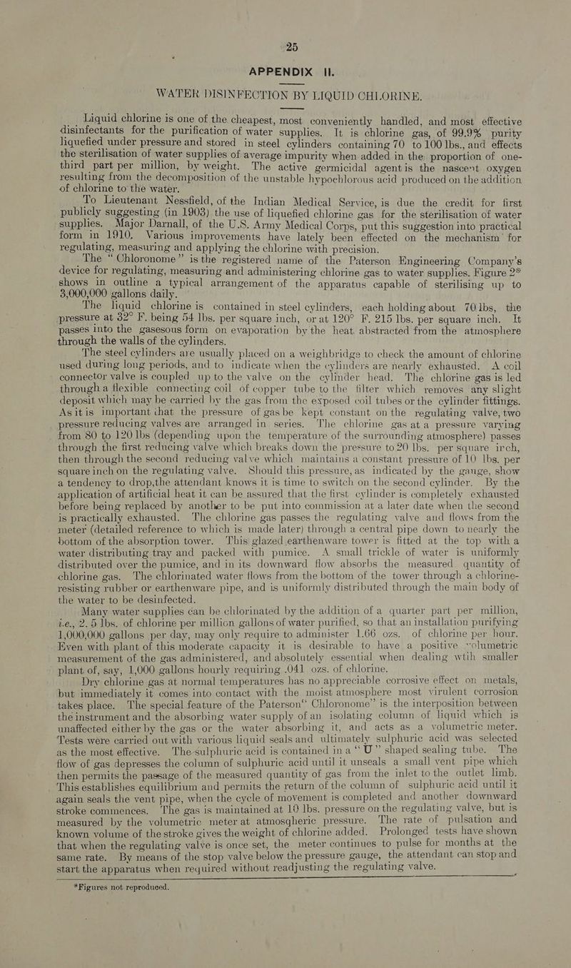 “25 APPENDIX Il. ———— WATER DISINFECTION BY LIQUID CHLORINE, _, Liquid chlorine is one of the cheapest, most conveniently handled, and most effective disinfectants for the purification of water supplies. It is chlorine gas, of 99.9% purity liquefied under pressure and stored in steel cylinders containing 70 to 100 Ibs., and effects the sterilisation of water supplies of average impurity when added in the proportion of one- third part per million, by weight. The active germicidal agentis the nascent oxygen resulting from the decomposition of the unstable hypochlorous acid produced on the addition of chlorine to the water. . To Lieutenant Nessfield, of the Indian Medical Service, is due the credit for first publicly suggesting (in 1903) the use of liquefied chlorine gas for the sterilisation of water supplies. Major Darnall, of the U.S. Army Medical Corps, put this suggestion into practical form in 1910, Various improvements have lately been effected on the mechanism’ for regulating, measuring and applying the chlorine with precision. The “ Chloronome”’ is the registered name of the Paterson Engineering Company’s device for regulating, measuring and administering chlorine gas to water supplies. Figure 2* shows in outline a typical arrangement of the apparatus capable of sterilising up to 3,000,000 gallons daily. The liquid chlorine is contained in steel cylinders, each holding about 70lbs, the pressure at 32° F. being 54 lbs. per square inch, or at 120° F. 215 Ibs. per square inch. It passes into the gasesous form on evaporation by the heat. abstracted from the atmosphere through the walls of the cylinders. The steel cylinders are usually placed on a weighbridge to check the amount of chlorine used during long periods, and to indicate when the cylinders are nearly exhausted. A coil connector valve is coupled up to the valve on the cylinder head. The chlorine gas is led through a flexible connecting coil of copper tube to the filter which removes any slight deposit which may be carried by the gas from the exposed coil tubes or the cylinder fittings. Asitis important that the pressure of gasbe kept constant on the regulating valve, two pressure reducing valves are arranged in series. The chlorine gas ata pressure varying from 80 to 120 lbs (depending upon the temperature of the surrounding atmosphere) passes through the first reducing valve which breaks down the pressure to 20 lbs. per square irch, then through the second reducing valve which maintains a constant pressure of 10 lbs. per square inch on the regulating valve. Should this pressure,as indicated by the gauge, show a tendency to drop,the attendant knows it is time to switch on the second cylinder. By the application of artificial heat it can be assured that the first cylinder is completely exhausted before being replaced by another to be put into commission at a later date when the second is practically exhausted. The chlorine gas passes the regulating valve and flows from the meter (detailed reference to which is made later) through a central pipe down to nearly the hottom of the absorption tower. This glazed earthenware tower is fitted at the top with a water distributing tray and packed with pumice. A small trickle of water is uniformly distributed over the pumice, and in its downward flow absorbs the measured. quantity of chlorine gas. The chlorinated water flows from the bottom of the tower through a chlorine- resisting rubber or earthenware pipe, and is uniformly distributed through the main body of the water to be desinfected. Many water supplies can be chlorinated by the addition of a quarter part per million, i.e., 2.5 Ibs. of chlorine per millicn gallons of water purified, so that an installation purifying 1,000,000 gallons per day, may only require to administer 1.66 ozs. of chlorine per hour. Even with plant of this moderate capacity it is desirable to have a_ positive ~olumetrie measurement of the gas administered, and absolutely essential when dealing wtih smaller plant of, say, 1,000 gallons hourly requiring .041 ozs. of chlorine. Dry chlorine gas at normal temperatures has no appreciable corrosive effect on metals, but immediately it comes into contact with the moist atmosphere most virulent corrosion takes place. The special feature of the Paterson“ Chloronome” is the interposition between the instrument and the absorbing water supply of an isolating column of liquid which is unaffected either by the gas or the water absorbing it, and acts as a volumetric meter. Tests were carried out with various liquid seals and ultimately sulphuric acid was selected as the most effective. The sulphuric acid is contained ina ““U” shaped sealing tube. The flow of gas depresses the column of sulphuric acid until it unseals a small vent pipe which then permits the passage of the measured quantity of gas from the inlet to the outlet limb. This establishes equilibrium and permits the return of the column of sulphuric acid until it again seals the vent pipe, when the cycle of movement is completed and another downward stroke commences. The gas is maintained at 10 Ibs. pressure on the regulating valve, but is measured by the volumetric meter at atmosgheric pressure. The rate of pulsation and known volume of the stroke gives the weight of chlorine added. Prolonged tests have shown that when the regulating valve is once set, the meter continues to pulse for months at the same rate. By means of the stop valve below the pressure gauge, the attendant can stop and start the apparatus when required without readjusting the regulating valve. EN EE ENED EIA TOO is STOO at Sd et cn nce ETC st *Figures not reproduced.