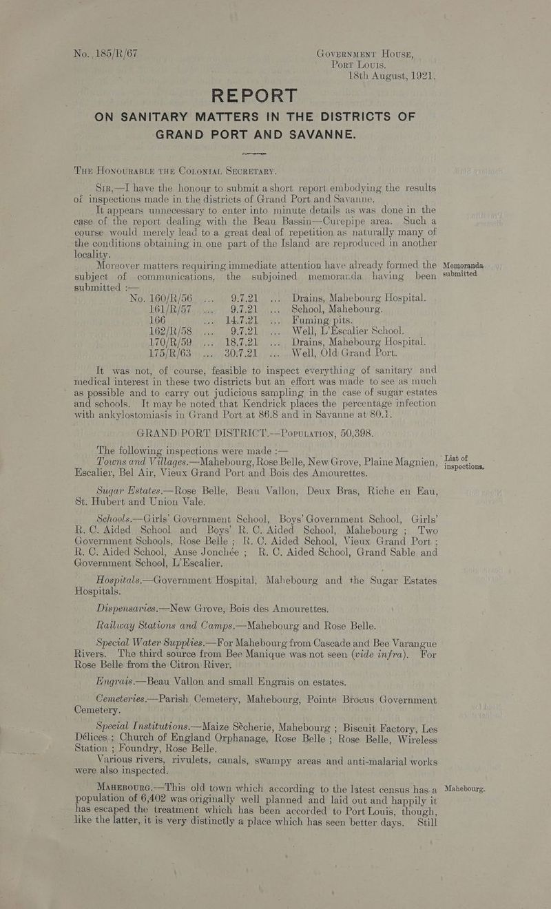 Port Louts. 18th August, 1921. REPORT ON SANITARY MATTERS IN THE DISTRICTS OF GRAND PORT AND SAVANNE. Tue HoNouRABLE THE COLONIAL SECRETARY. Sir,—lI have the honour to submit ashort report embodying the results of inspections made in the districts of Grand Port and Savanne. It appears unnecessary to enter into minute details as was done in the case of the report dealing with the Beau Bassin—Curepipe area. Such a course would merely lead to a great deal of repetition as naturally many of the conditions obtaining in one part of the Island are reproduced in another locality. Moreover matters requiring immediate attention have already formed the subject of communications, the subjoined memorarzda having been submitted :— No. 160/R/56..... 9.7.21... Drains, Mahebourg Hospital. 161/R/57...... 9.7.21... Sehool, Mahebourg. 166 ion IAibele shaming! pits: 162/R/58 ... 9.7.21... Well, L’Escalier School. 170/R/59° .... 18.7.21 ... Drains, Mahebourg Hospital. WD R/G3 44-301 21. <4. Well, Old: Grand, Port. It was not, of course, feasible to inspect everything of sanitary and medical interest in these two districts but an effort was made to see as much as possible and to carry out judicious sampling in the case of sugar estates and schools. It may be noted that Kendrick places the percentage infection with ankylostomiasis in Grand Port at 86.8 and in Savanne at 80.1. GRAND PORT DISTRICT.—Poputattion, 50,398. The following inspections were made :— Towns and Villages—Mahebourg, Rose Belle, New Grove, Plaine Magnien, Escalier, Bel Air, Vieux Grand Port and Bois des Amourettes. Sugar Hstates.—Rose Belle, Beau Vallon, Deux Bras, Riche en Eau, St. Hubert and Union Vale. Schools.—Girls’ Government School, Boys’ Government School, Girls’ R. C. Aided School and Boys’ R.C. Aided School, Mahebourg ; Two Government Schools, Rose Belle ; R.C. Aided Sehool, Vieux Grand Port ; R. C. Aided School, Anse Jonchée ; R.C. Aided School, Grand Sable and Government School, L’ Escalier. Hospitals.—Government Hospital, Mahebourg and the Sugar Estates Hospitals. Dispensarves.—New Grove, Bois des Amourettes. Railway Stations and Camps.—Mahebourg and Rose Belle. Special Water Supplies.—For Mahebourg from Cascade and Bee Varangue Rivers. The third source from Bee Manique was not seen (vide infra). For Rose Belle from the Citron River, Engrais.—Beau Vallon and small Engrais on estates. Cemeteries.—Parish Cemetery, Mahebourg, Pointe Brocus Government Cemetery. Special Instituttons.—Maize Sécherie, Mahebourg ; Biscuit F actory, Les Délices.; Church of England Orphanage, Rose Belle ; Rose Belle, Wireless Station ; Foundry, Rose Belle. Various rivers, rivulets, canals, swampy areas and anti-malarial works were also inspected. Manesourc.—This old town which according to the latest census has a population of 6,402 was originally well planned and laid out and happily it has escaped the treatment which has been accorded to Port Louis, though, like the latter, it is very distinctly a place which has seen better days. Still Memoranda submitted List of inspections. Mahebourg.