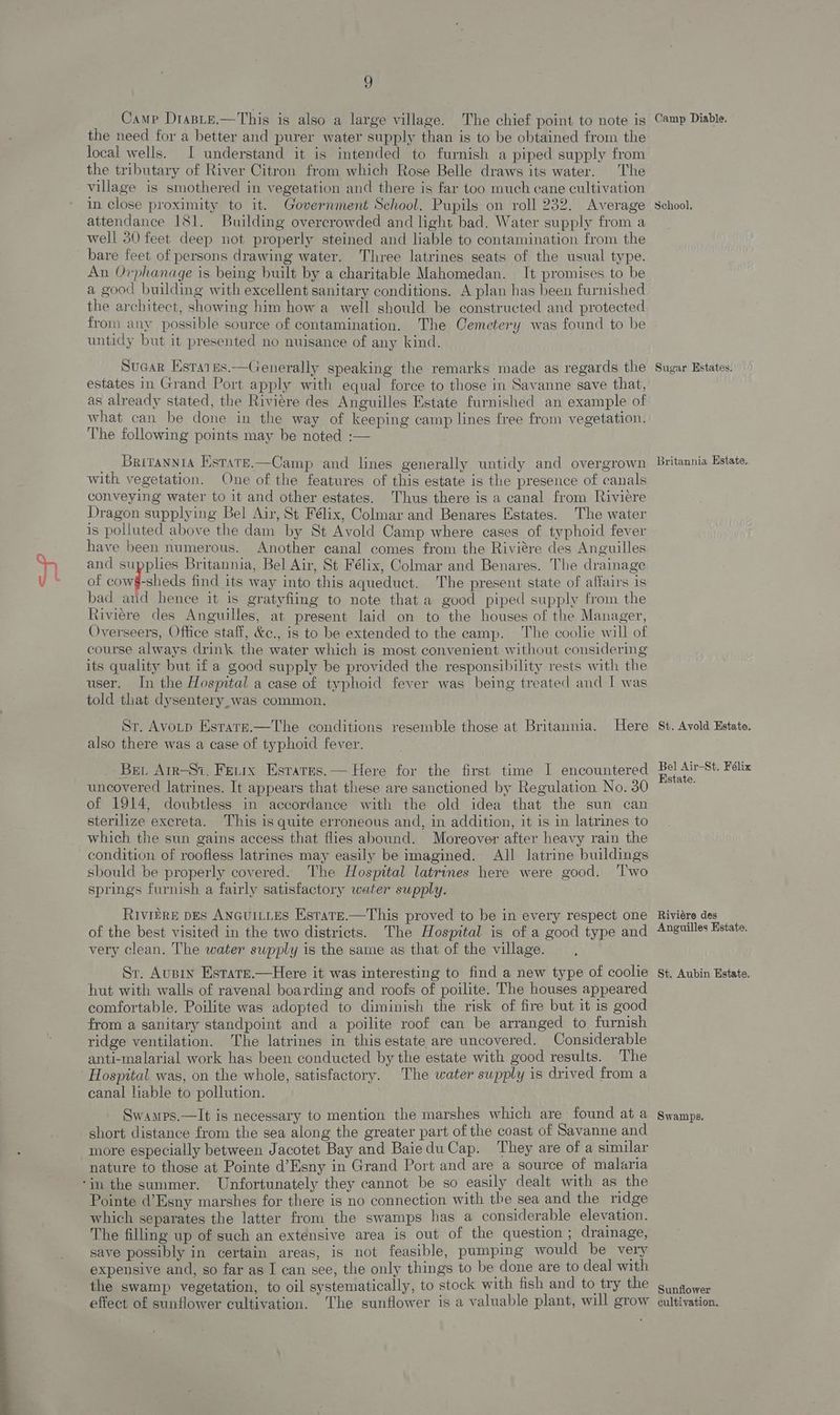 Camp DrasLe.—This is also a large village. The chief point to note is Camp Diable. the need for a better and purer water supply than is to be obtained from the local wells. I understand it is intended to furnish a piped supply from the tributary of River Citron from which Rose Belle draws its water. The village is smothered in vegetation and there is far too much cane cultivation in close proximity to it. Government School. Pupils on roll 232. Average School. attendance 181. Building overcrowded and light bad. Water supply from a well 30 feet deep not properly steined and liable to contamination from the bare feet of persons drawing water. Three latrines seats of the usual type. An Orphanage is being built by a charitable Mahomedan. It promises to be a good building with excellent sanitary conditions. A plan has been furnished the architect, showing him how a well should be constructed and protected from any possible source of contamination. The Cemetery was found to be untidy but it presented no nuisance of any kind. Sucar Estaies.—Generally speaking the remarks made as regards the Sugar Estates. estates in Grand Port apply with equal force to those in Savanne save that, as already stated, the Riviére des Anguilles Estate furnished an example of what can be done in the way of keeping camp lines free from vegetation. The following points may be noted :— Britannta Estare.—Camp and lines generally untidy and overgrown Britannia Estate. with vegetation. One of the features of this estate is the presence of canals conveying water to it and other estates. Thus there is a canal from Riviére Dragon supplying Bel Air, St Félix, Colmar and Benares Estates. The water is polluted above the dam by St Avold Camp where cases of typhoid fever have been numerous. Another canal comes from the Riviére des Anguilles and supplies Britannia, Bel Air, St Félix, Colmar and Benares. The drainage of conf shes find its way into this aqueduct. The present state of affairs is bad and hence it is gratyfiing to note that a guod piped supply from the Riviere des Anguilles, at present laid on to the houses of the Manager, Overseers, Office staff, &c., is to be extended to the camp. The coolie will of course always drink the water which is most convenient without considering its quality but if a good supply be provided the responsibility rests with the user. In the Hospital a case of typhoid fever was being treated and I was told that dysentery_was common. Sr. Avorn Estarr.—The conditions resemble those at Britannia. Here St. Avold Estate: also there was a case of typhoid fever. Ber Arr-Si. Ferix Esrares.— Here for the first time I encountered Bel! Air-St. Felix E ; : Kstate. uncovered latrines. It appears that these are sanctioned by Regulation No. 30 of 1914, doubtless in accordance with the old idea that the sun can sterilize excreta. This is quite erroneous and, in addition, it is in latrines to which the sun gains access that flies abound. Moreover after heavy rain the condition of roofless latrines may easily be imagined. All latrine buildings sbould be properly covered. The Hosmtal latrines here were good. ‘Two springs furnish a fairly satisfactory water supply. RivifRE DES ANGUILLES Estate.—This proved to be in every respect one Riviére des of the best visited in the two districts. The Hospital is of a good type and Anguilles Estate. very clean. The water supply is the same as that of the village. Sr. Ausin Estate.—Here it was interesting to find a new type of coolie Sst. Aubin Estate. hut with walls of ravenal boarding and roofs of poilite. The houses appeared comfortable, Poilite was adopted to diminish the risk of fire but it is good from a sanitary standpoint and a poilite roof can be arranged to furnish ridge ventilation. The latrines in this estate are uncovered. Considerable anti-malarial work has been conducted by the estate with good results. The Hospital was, on the whole, satisfactory. The water supply is drived from a canal liable to pollution. Swamps.—lIt is necessary to mention the marshes which are found at a swamps. short distance from the sea along the greater part of the coast of Savanne and more especially between Jacotet Bay and BaieduCap. They are of a similar nature to those at Pointe d’Esny in Grand Port and are a source of malaria ‘in the summer. Unfortunately they cannot be so easily dealt with as the Pointe d’Esny marshes for there is no connection with the sea and the ridge which separates the latter from the swamps has a considerable elevation. The filling up of such an extensive area is out of the question; drainage, save possibly in certain areas, is not feasible, pumping would be very expensive and, so far as I can see, the only things to be done are to deal with the swamp vegetation, to oil systematically, to stock with fish and to try the gunaower effect of sunflower cultivation. The sunflower is a valuable plant, will grow cultivation.