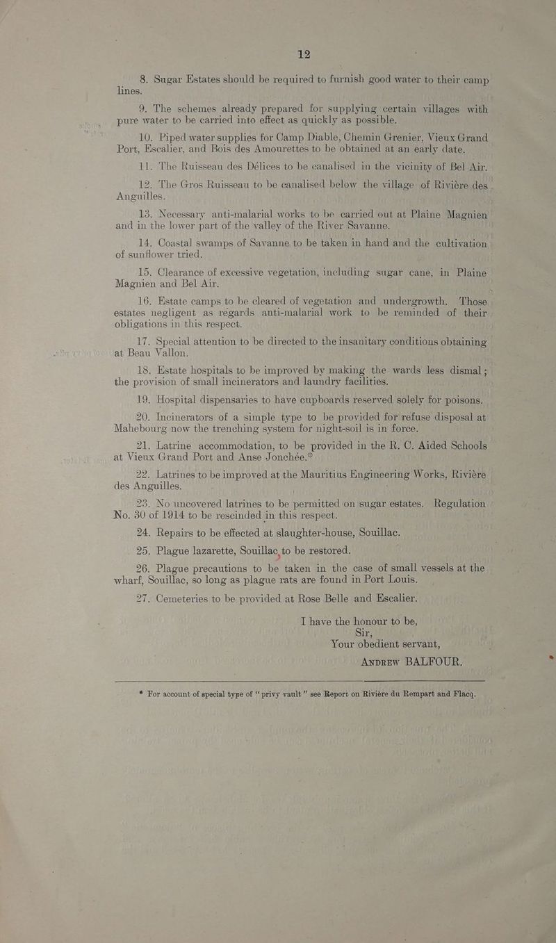 8. Sugar Estates should be required to furnish good water to their camp lines. 9. The schemes already prepared for supplying certain villages with pure water to be carried into effect as quickly as possible. 10, Piped water supplies for Camp Diable, Chemin Grenier, Vieux Grand Port, Escalier, and Bois des Amourettes to be obtained at an early date. 11. The Ruisseau des Délices to be canalised in the vicinity of Bel Air. 12. The Gros Ruisseau to be canalised below the village of Riviére des - Anguilles. 13. Necessary anti-malarial works to be carried out at Plaine Magnien and in the lower part of the valley of the River Savanne. 14. Coastal swamps of Savanne to be taken in hand and the cultivation of sunflower tried. 15. Clearance of excessive vegetation, including sugar cane, in Plaine Magnien and Bel Air. 16. Estate camps to be cleared of vegetation and undergrowth. ‘Those estates negligent as regards anti-malarial work to be reminded of their obligations in this respect. 17. Special attention to be directed to the insanitary conditions obtaining at Beau Vallon. ) 18. Estate hospitals to be improved by making the wards less dismal ; the provision of small incinerators and laundry facilities. 19. Hospital dispensaries to have cupboards reserved solely for poisons. 20. Incinerators of a simple type to be provided for refuse disposal at Mahebourg now the trenching system for night-soil is in force. 21. Latrine accommodation, to be provided in the R. C. Aided Schools at Vieux Grand Port and Anse Jonchée.* 22. Latrines to be improved at the Mauritius Engineering Works, Riviere des Anguilles. 23. No uncovered latrines to be permitted on sugar estates. Regulation No. 30 of 1914 to be rescinded in this respect. . 24. Repairs to be effected at slaughter-house, Souillac. 25. Plague lazarette, Souillac, to be restored. 26. Plague precautions to be taken in the case of small vessels at the wharf, Souillac, so long as plague rats are found in Port Louis. 27. Cemeteries to be provided at Rose Belle and Escalier. I have the honour to be, Sir, Your obedient servant, Anprew BALFOUR. * For account of special type of “privy vault ” see Report on Riviére du Rempart and Flacq.
