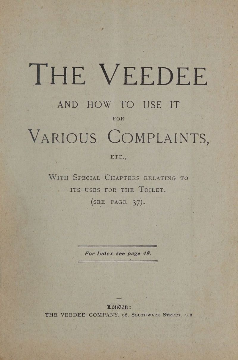 THE VEEDEE AND HOW 71O> USE err FOR VARIOUS COMPLAINTS, ETCH WitH SPEcIAL CHAPTERS RELATING TO ITS. USES FOR THE JOILET. (SEE PAGE 37). — — SSEooo—SESESESEESEIECUoOoeS For Index see page 48. London: