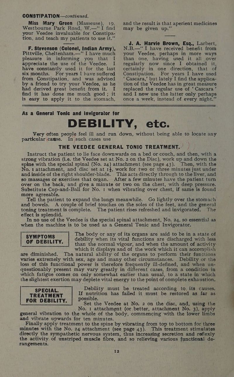 Miss Mary Green (Masseuse), 109, Westbourne Park Road, W.—‘“I find your Veedee invaluable for Constipa- tion, and teach my patients to use it.” F. Stevenson (Colonel, Indian Army), Pittville, Cheltenham.—‘“ I have much pleasure in informing you that I appreciate the use of the Veedee. I have constantly used it for the last six months. For years I have suffered from Constipation, and was advised by a friend to try your Veedee, as he find it has done me much good; it is easy to apply it to the stomach, and the result is that aperient medicines may be given up.” J. A. Harvie Brown, Esq., Larbert, N.B.—‘“I have received benefit from your Veedee, perhaps in more ways than one, having used it all over regularly now since I obtained it, certainly in one direction, that of Constipation. For years I have used ‘Cascara,’ but lately I find the applica- tion of the Veedee has in great measure replaced the regular use of ‘ Cascara’ and I now use the latter only perhaps once a week, instead of every night.” As a General Tonic and Invigorator for DEBILITY, etc. Very often people feel ill and run down, without being able to locate any particular jcattse. In -such cases use THE VEEDEE GENERAL TONIC TREATMENT. Instruct the patient to lie face downwards on a bed or couch, and then, with a strong vibration (i.e. the Veedee set at No. 2 on the Disc), work up and down the spine with the special spinal (No. 24) attachment (see page 43). Then, with the’ No, t attachment, and disc set at 14, work for two or three minutes just under and inside of the right shoulder-blade. This acts directly through to the liver, and sO massages or exercises that organ. After a few minutes have the patient tum over on the back, and give a minute or two on the chest, with deep pressure. Substitute Cup-and-Ball for No. 1 when vibrating over chest, if same is found - more agreeable. Tell the patient to expand the lungs meanwhile. Go lightly over the stomach and bowels. A couple of brief touches on the soles of the feet, and the general — toning treatment is complete. The patient rises refreshed and invigorated. The effect is splendid. : In no use of the Veedee is the special spinal attachment, No. 24, so essential! as when the machine is to be used as a General Tonic and Invigorator. \ The body or any of its organs are said to be in a state of debility when its vital functions are discharged with less than the normal vigour, and when the amount of activity- which it displays and of the work which it can accomplish are diminished. The natural ability of the organs to perform their functions varies extremely with sex, age and many other circumstances. Debility or the loss of this functional power is therefore frequently ill-defined, and when un- questionably present may vary greatly in different cases, from a condition in which fatigue comes on only somewhat earlier than usual, to a state in which - the slightest exertion may deplete vital energy to the point of complete exhaustion. SYMPTOMS OF DEBILITY. Debility must be treated according tq, its causes. If nutrition has failed it must be restored as far as possible. ; f Set the Veedee at No. 2 on the disc, and, using the No. 1 attachment (or better, attachment No. 3), apply general vibration to the whole of the body, commencing with the lower limbs and vibrate upwards for ten minutes. + Finally apply treatment to the spine by vibrating from top to bottom for three minutes with the No. 24 attachment (see page 43). This treatment stimulates directly the sympathetic nervous system, thus increasing secretion and reflexiy the activity of unstriped muscle fibre, and so relieving various functional de- rangements. SPECIAL. TREATMENT FOR DEBILITY.